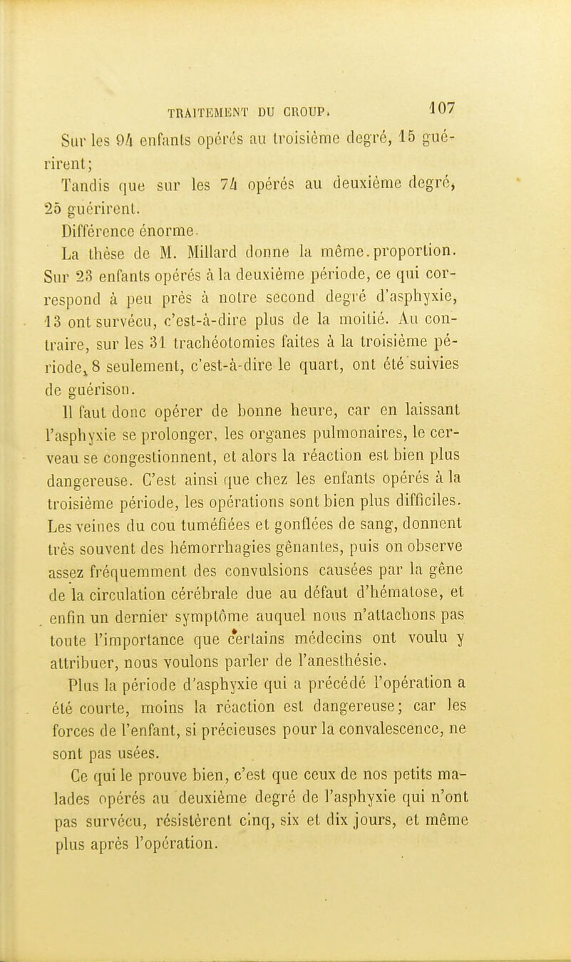 Sur les 9/i enfants opérés au troisième degré, 15 gué- rirent; Tandis que sur les 7/i opérés au deuxième degré, 25 guérirent. Différence énorme. La thèse de M. Millard donne la même.proportion. Sur 23 enfants opérés à la deuxième période, ce qui cor- respond à peu près à notre second degré d'asphyxie, 43 ont survécu, c'est-cà-dire plus de la moitié. Au con- traire, sur les 31. trachéotomies faites à la troisième pé- riode,^8 seulement, c'est-à-dire le quart, ont été suivies de guérison. Il faut donc opérer de honne heure, car en laissant l'asphyxie se prolonger, les organes pulmonaires, le cer- veau se congestionnent, et alors la réaction est bien plus dangereuse. C'est ainsi que chez les enfants opérés à la troisième période, les opérations sont bien plus difficiles. Les veines du cou tuméfiées et gonflées de sang, donnent très souvent des hémorrhagies gênantes, puis on observe assez fréquemment des convulsions causées par la gêne de la circulation cérébrale due au défaut d'hématose, et enfin un dernier symptôme auquel nous n'attachons pas toute l'importance que certains médecins ont voulu y attribuer, nous voulons parler de l'anesthésie. Plus la période d'asphyxie qui a précédé l'opération a été courte, moins la réaction est dangereuse; car les forces de l'enfant, si précieuses pour la convalescence, ne sont pas usées. Ce qui le prouve bien, c'est que ceux de nos petits ma- lades opérés au deuxième degré de l'asphyxie qui n'ont pas survécu, résistèrent cinq, six et dix jours, et même plus après l'opération.