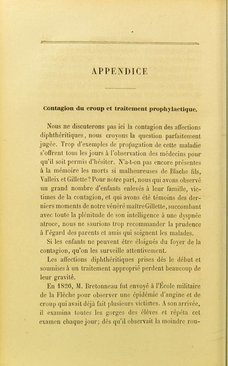 APPENDICE Contagion du croup et traitement prophylactique. Nous ne discuterons pas ici la contagion des affections diphthéritiques, nous croyons la question parfaitement jugée. Trop d'exemples de propagation de cette maladie s'offrent tous les jours à l'observation des médecins pour qu'il soit permis d'hésiter. N'a-t-on pas encore présentes à la mémoire les morts si malheureuses de Blache fils, Valleix et Gillette? Pour notre part, nous qui avons observé un grand nombre d'enfants enlevés à leur famille, vic- times de la contagion, et qui avons été témoins des der- niers moments de notre vénéré maître Gillette, succombant avec toute la plénitude de son intelligence à une dyspnée atroce, nous ne saurions trop recommander la prudence à l'égard des parents et amis qui soignent les malades. Si les enfants ne peuvent être éloignés du foyer de la contagion, qu'on les surveille attentivement. Les affections diphthéritiques prises dès le début et soumises à un traitement approprié perdent beaucoup de leur gravité. En 1826, M. Bretonneau fut envoyé à l'École militaire de la Flèche pour observer une épidémie d'angine et de croup qui avait déjà fait plusieurs victimes. A son arrivée, il examina toutes les gorges des élèves et répéla cet examen chaque jour; dès qu'il observait la moindre rou-