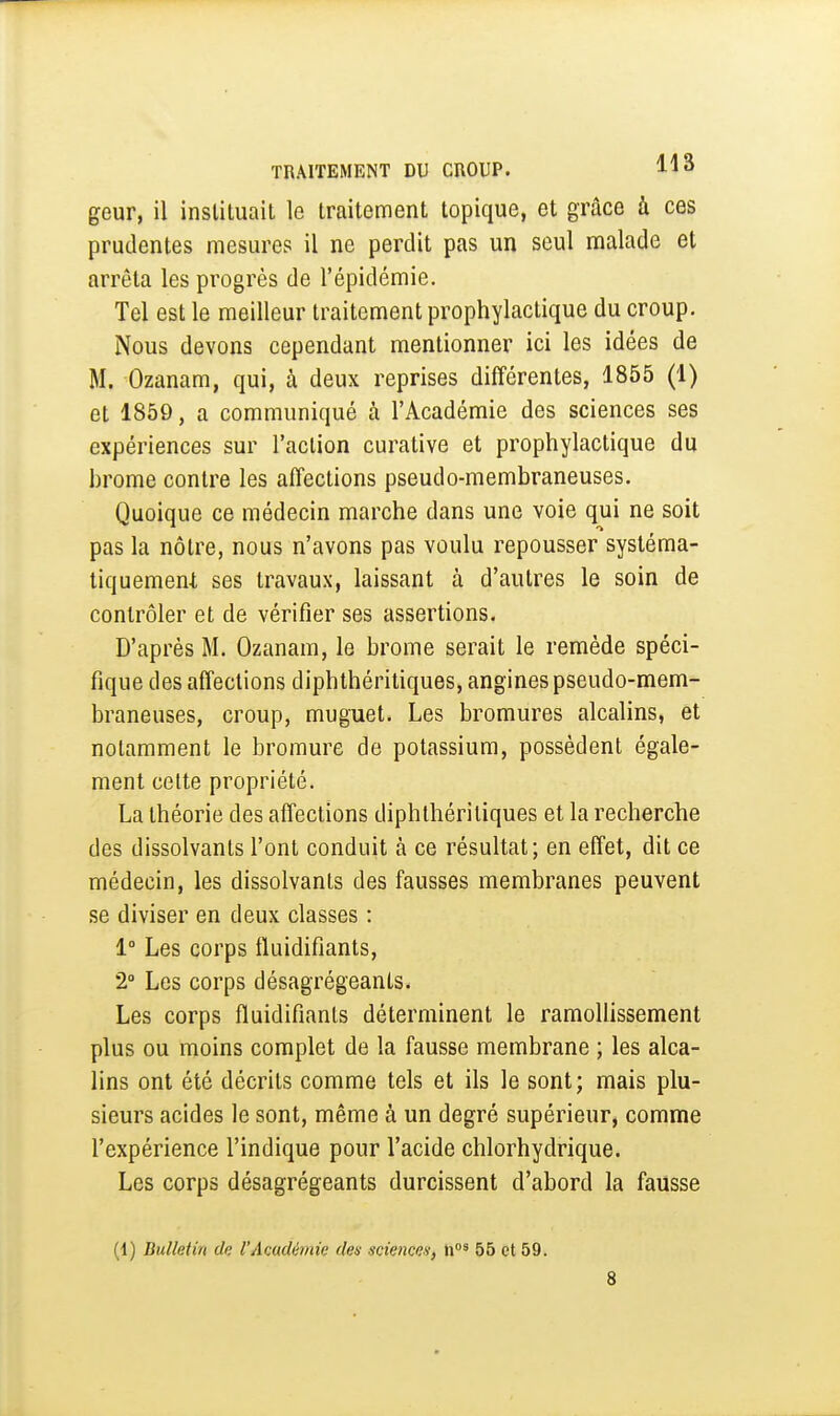 geur, il inslituail le traitement topique, et grâce ù ces prudentes mesures il ne perdit pas un seul malade et arrêta les progrès de l'épidémie. Tel est le meilleur traitement prophylactique du croup. Nous devons cependant mentionner ici les idées de M. Ozanam, qui, à deux reprises différentes, 1855 (1) et 1850, a communiqué à l'Académie des sciences ses expériences sur l'action curative et prophylactique du brome contre les affections pseudo-membraneuses. Quoique ce médecin marche dans une voie qui ne soit pas la nôtre, nous n'avons pas voulu repousser systéma- tiquemen-t ses travaux, laissant à d'autres le soin de contrôler et de vérifier ses assertions. D'après M. Ozanam, le brome serait le remède spéci- fique des affections diphthéritiques, angines pseudo-mem- braneuses, croup, muguet. Les bromures alcalins, et notamment le bromure de potassium, possèdent égale- ment celte propriété. La théorie des affections diphthériliques et la recherche des dissolvants l'ont conduit à ce résultat; en effet, dit ce médecin, les dissolvants des fausses membranes peuvent se diviser en deux classes : 1° Les corps fluidifiants, 2» Les corps désagrégeants. Les corps fluidifiants déterminent le ramollissement plus ou moins complet de la fausse membrane ; les alca- lins ont été décrits comme tels et ils le sont; mais plu- sieurs acides le sont, même à un degré supérieur, comme l'expérience l'indique pour l'acide chlorhydrique. Les corps désagrégeants durcissent d'abord la fausse (1) Bulletin dç l'Académie des sciences, 55 et 59. 8