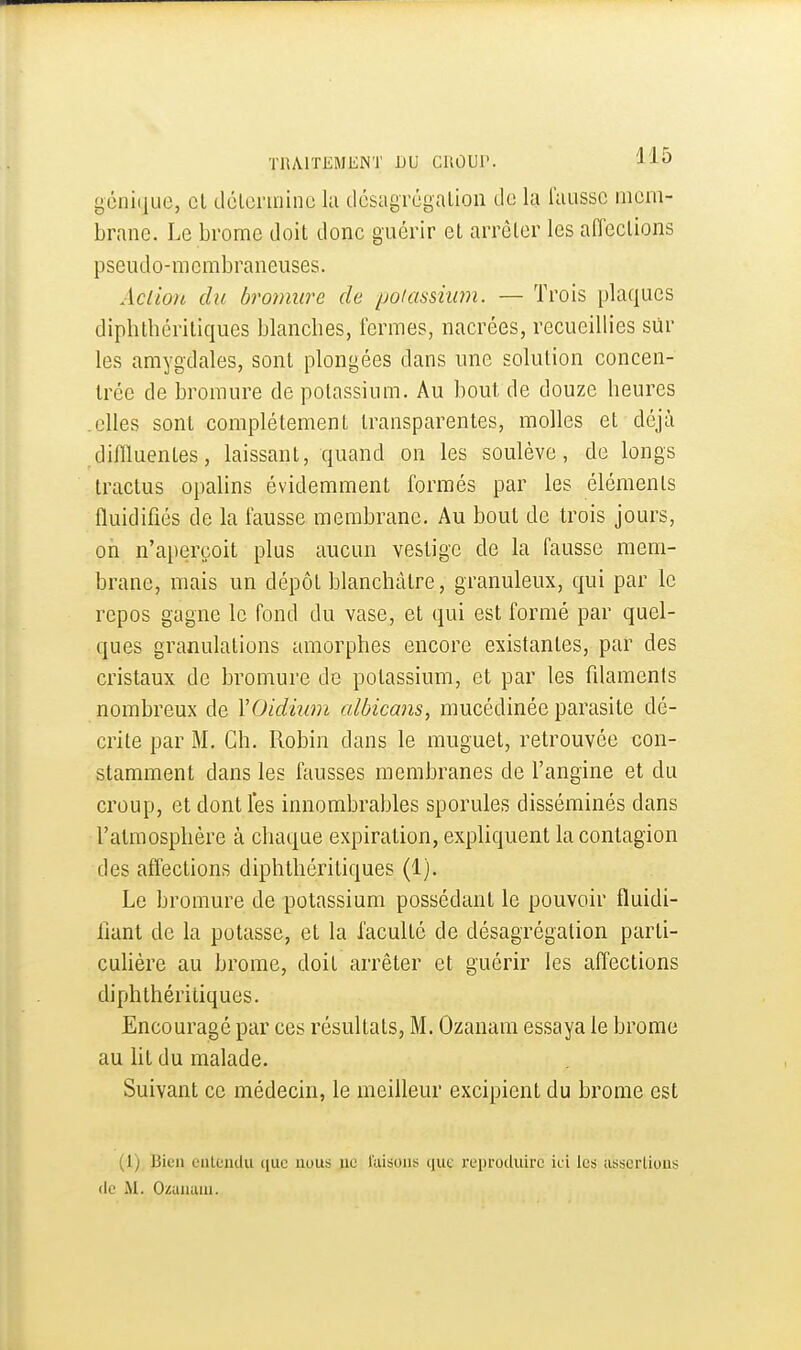 gcnique, cl tlclcniiino lu dcsagrcgalion de la i'aussc mem- brane. Le brome doit donc guérir cl arrêter les affections pseudo-membraneuses. Action du bromure de poiassium. — Trois plaques diphthériliques blanches, fermes, nacrées, recueillies sur les amygdales, sont plongées dans une solution concen- trée de bromure de potassium. Au bout de douze heures elles sont complètement transparentes, molles et déjà diflluentes, laissant, quand on les soulève, de longs tractus opahns évidemment formés par les éléments fluidifiés de la fausse membrane. Au bout de trois jours, on n'aperçoit plus aucun vestige de la fausse mem- brane, mais un dépôt blanchâtre, granuleux, qui par le repos gagne le fond du vase, et qui est formé par quel- ques granulations amorphes encore existantes, par des cristaux de bromure de potassium, et par les fdamenis nombreux de YOidium albicans, mucédinée parasite dé- crite par M. Ch. Robin dans le muguet, retrouvée con- stamment dans les fausses membranes de l'angine et du croup, et dont les innombrables sporules disséminés dans l'atmosphère à chaque expiration, expliquent la contagion des affections diphthériliques (1). Le bromure de potassium possédant le pouvoir fluidi- fiant de la potasse, et la faculté de désagrégation parli- cuhère au brome, doit arrêter et guérir les affections diphthériliques. Encouragé par ces résultats, M. Ozanam essaya le brome au ht du malade. Suivant ce médecin, le meilleur excipient du brome est (1) Bien oiilciidu iiue nous ne luisons que rei)rocluirc ici les iisscrlioiis (le iVI. Ozuiium.