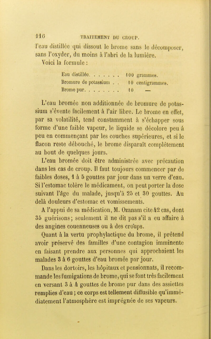 l'eau dislillcc qui dissout le brome sans le décomposer, sans l'oxyder, du moins à l'abri de la lumière. Voici la formule : Eau distillée 100 grammes. Bromure de potassium . . 10 centigrammes. Brome pur lo — L'eau bromée non additionnée de bromure de potas- sium s'évente facilement à l'air libre. Le brome en effet, par sa volatilité, tend constamment à s'échapper sous forme d'une faible vapeur, le liquide se décolore peu à peu en commençant par les couches supérieures, et si le flacon reste débouché, le brome disparaît complètement au bout de quelques jours. L'eau bromée doit être administrée avec précaution dans les cas de croup. Il faut toujours commencer par de faibles doses, 1 à 5 gouttes par jour dans un verre d'eau. Si l'estomac tolère le médicament, on peut porter la dose suivant l'âge du malade, jusqu'à 25 et 30 gouttes. Au delà douleurs d'estomac et vomissements. A l'appui de sa médication, M. Ozanam citeZi2 cas, dont 35 guérisons; seulement il ne dit pas s'il a eu affaire à des angines couenneuses ou à des croups. Quant à la vertu prophylactique du brome, il prétend avoir préservé des familles d'une contagion imminente en faisant prendre aux personnes qui approchaient les malades 3 à 6 gouttes d'eau bromée par jour. Dans les dortoirs, les hôpitaux et pensionnats, il recom- mande les fumigations de brome, qui se font très facilement en versant 3 à 4 gouttes de brome pur dans des assiettes remplies d'eau ; ce corps est tellement diflusible qu'immé- diatement l'atmosphère est imprégnée de ses vapeurs*