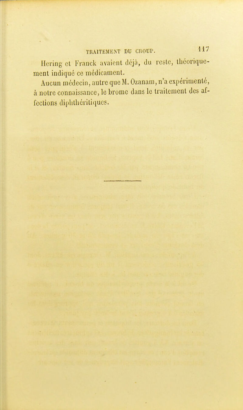 Hcring et Franck avaient déjà, du reste, lliéorique- ment indiqué ce médicament. Aucun médecin, autre que M. Ozanam, n'a expérimenté, à notre connaissance, le brome dans le traitement des af- fections diplitliéritiqucs.