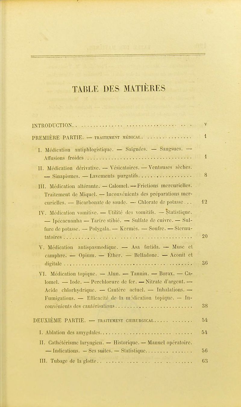 TABLE DES MATIÈRES INTRODUCTION • V PREMIÈRE PARTIE. — TnAiTEMEXT MiiniCAL 1 I. Médication antiphlogistiquc. — Saignées. — Sangsues. — Alfusions froides 1 II. Médication dérivativc. — Vésicatoires.—Ventouses sèches. — Siunpismcs. —Lavements purgatifs 8 III. Médication altérante. — Galomel. — Frictions mcrcuriellcs. Traitement de Miqiiel. — Inconvénients des préparations mcr- curiellcs. — Bicarbonate de soude. — Chlorate de potasse ... 12 lY. Médication vomitive. — Utilité des vomitifs. —Statistique. — Ipécacuanlia — Tartre stibié. — Sulfate de cuivre. — Sul- fure de potasse. — Polygala. — Kermès. — Soufre. — Stcrnu- tatoires 20 V. Médication antispasmodique. — Asa fœtida. — Musc et camphre. — Opium. — Éther. — Belladone. — Aconit et digitale ;. 36 VI. Médication topique. — Alun. — Tannin. — Borax. — Ga- lomel. — Iode. —Pcrclilorurc de fer. —Nitrate d'argent. — Acide clilorliydrique. — Cautère actuel. — Inhalations. — Fumigations. — Efficacité de la m''dication topique. — In- convénients des cautérisations 38 DEUXIÈME PARTIE. — traitement cnmunGiCAL 54 I. Ablation des amygdales 54 II. Cathétérisme laryngien. — Historique. — Manuel opératoire. — Indications. — Ses suites. — Statistique 56 III. Tubage de la glotte .. '. 63