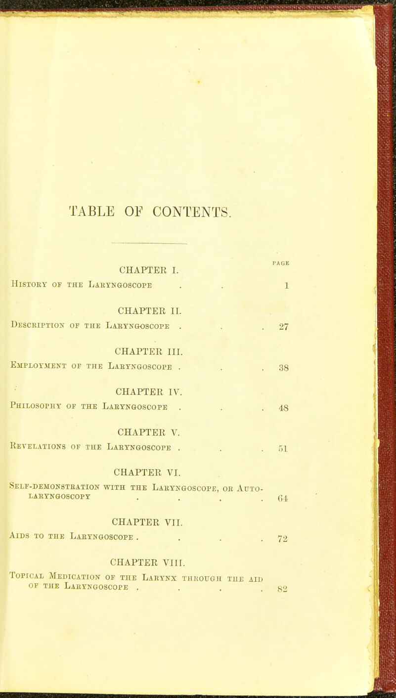 TABLE OF CONTENTS. CHAPTER I. History of the Labyngoscope . . 1 CHAPTER II. Description of the Laryngoscope . . .27 CHAPTER III. Employment of the Laryngoscope . . .38 CHAPTER IV. Philosophy of the Laryngoscope . . .48 CHAPTER V. Revelations of the Laryngoscope . . .51 CHAPTER VI. Self-demonstration with the Laryngoscope, or Auto- laryngoscopy . . , .04 CHAPTER VII. Aids to the Laryngoscope . , . .72 CHAPTER VIII. Topical Medication of the Larynx thkouoh the aid OF the Laryngoscope . . . .82