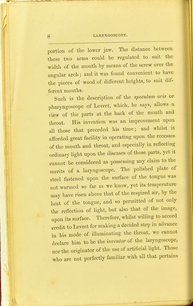 portion of the lower jaw. The distance between these two arms could be regulated to suit the width of the mouth by means, of the screw over the angular arch; and it was found convenient to have the pieces of wood of different heights, to suit dif- ferent mouths. Such is the description of the speculum oris or pharyngoscope of Levret, which, he says, allows a view of the parts at the back of the mouth and throat. His invention was an improvement upon all those that preceded his time; and whilst it afforded great facility in operating upon the recesses of the mouth and throat, and especially in reflecting ordinary light upon the diseases of those parts, yet it cannot be considered as possessing any claim to the merits of a laryngoscope. The polished plate of steel fastened upon the surface of the tongue was not warmed so far as we know, yet its temperature may have risen above that of the respired air, by the heat of the tongue, and so permitted of not only the reflection of light, but also that of the image, upon its surface. Therefore, whHst wilKng to accord credit to Levret for making a decided step in advance in his mode of illuminating the throat, we cannot declare him to be the inventor of the lai-yngoscope, nor the originator of the use of artificial light. Those who are not perfectly familiar with all that pertains