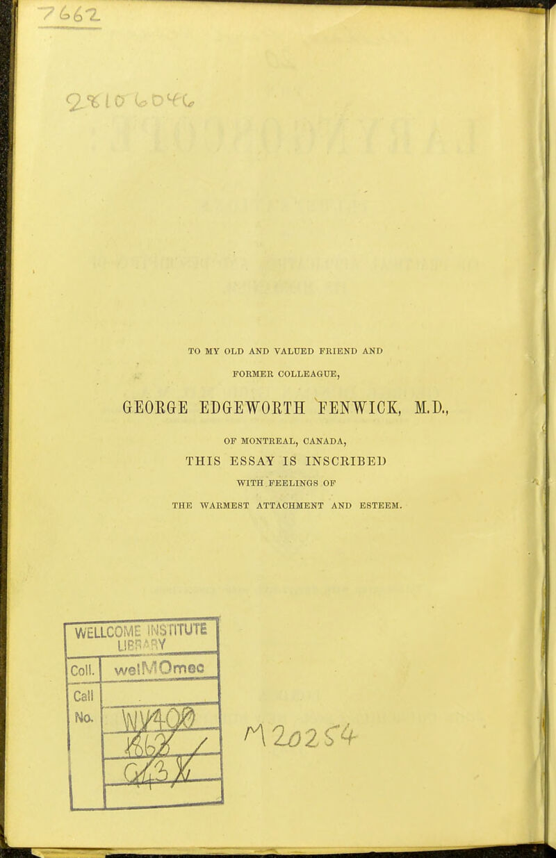 TO MY OLD AND VALUED FRIEND AND FORMER COLLEAGXJE, GEORGE EDGEWORTH EENWICK, M.D., OF MONTREAL, OAUADA, THIS ESSAY IS INSCRIBED WITH . FEELINGS OF THE WARMEST ATTACHMENT AND ESTEEM. WELLCOME iNSTITUTE Coll. welMOmoc Call Na 41