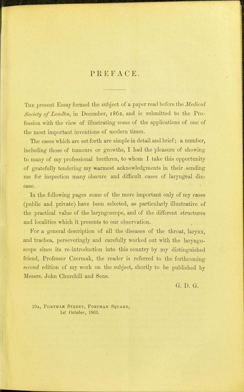 PREFACE. The present Essay formed the subject of a paper read before the iJiecZicaZ Society of Londbn, m December, 1862, and is submitted to the Pro- fession -with the view of illustrating some of the applications of one of the most important inventions of modern times. The cases which are set forth are simple in detail and brief; a number, including those of tumom-s or growths, I had the pleasure of showing to many of my professional brethren, to whom I take this opportunity of gratefully tendering my wai-mest acknowledgments in their. sending me for inspection many obscm'e and difficult cases of laryngeal dis.- ease. In the following pages some of the more important only of my cases (pubhc and private) have been selected, as particularly illustrative of the practical value of the laryngoscope, and of the different structm-es and locahties which it presents to our observation. For a general description of all the diseases of the throat, larynx, and trachea, perseveringly and carefully worked out with the laryngo- scope since its re-introduction into this country by my distingiushed friend, Professor Czermak, the reader is referred to the forthcomina' second edition of my work on the subject, shortly to be published by Messrs. John Churchill and Sons. G. D. G. 19a, Portman Stiieet, Portman Squaiie, \st October, 1863.