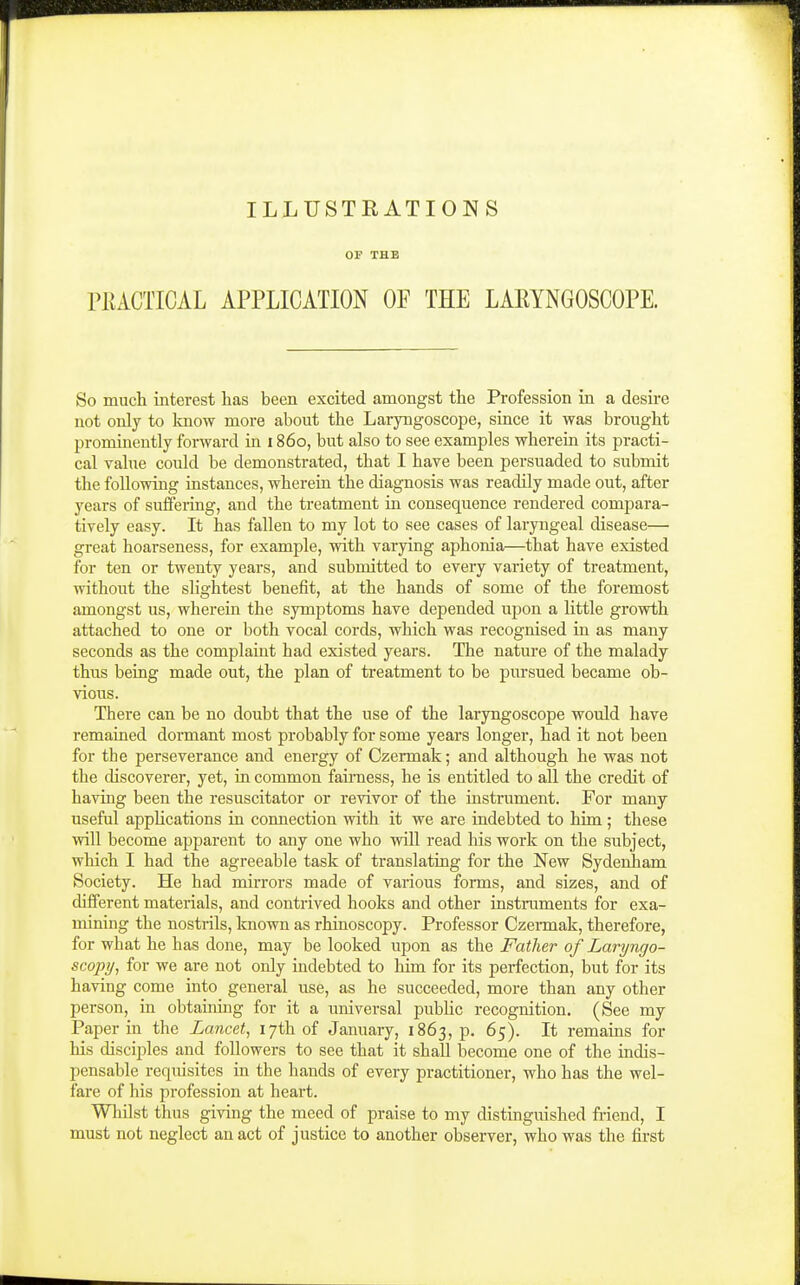 ILLUSTRATIONS OF THE PKACTICAL APPLICATION OF THE LAEYNGOSCOPE. So mucli interest has been excited amongst the Profession in a desire not only to Imow more about the Laryngoscope, since it was brought prominently forward in 1860, but also to see examples wherein its practi- cal value could be demonstrated, that I have been persuaded to submit the following instances, wherein the diagnosis was readily made out, after years of suflering, and the treatment in consequence rendered compara- tively easy. It has fallen to my lot to see cases of laryngeal disease— great hoarseness, for example, with varying aphonia—that have existed for ten or twenty years, and submitted to every variety of treatment, without the slightest benefit, at the hands of some of the foremost amongst us, wherein the symptoms have depended upon a little growth attached to one or both vocal cords, which was recognised in as many seconds as the complaint had existed years. The nature of the malady thus being made out, the plan of treatment to be pursued became ob- vious. There can be no doubt that the use of the laryngoscope would have remaiued dormant most probably for some years longer, had it not been for the perseverance and energy of Czermak; and although he was not the discoverer, yet, in common fairness, he is entitled to all the credit of having been the resuscitator or revivor of the instrument. For many useful applications in connection with it we are indebted to him ; these will become apparent to any one who will read his work on the subject, which I had the agreeable task of translating for the New Sydenham Society. He had mirrors made of various forms, and sizes, and of different materials, and contrived hooks and other instruments for exa- mining the nostrils, known as rhinoscopy. Professor Czermak, therefore, for what he has done, may be looked upon as the Father of Laryngo- scopy, for we are not only indebted to him for its perfection, but for its having come into general use, as he succeeded, more than any other person, in obtaining for it a universal public recognition. (See my Paper in the Lancet, 17th of January, 1863, p. 65). It remains for his disciples and followers to see that it shall become one of the indis- pensable requisites in the hands of every practitioner, who has the wel- fare of his profession at heart. Whilst thus giving the meed of praise to my distinguished friend, I must not neglect an act of justice to another observer, who was the first