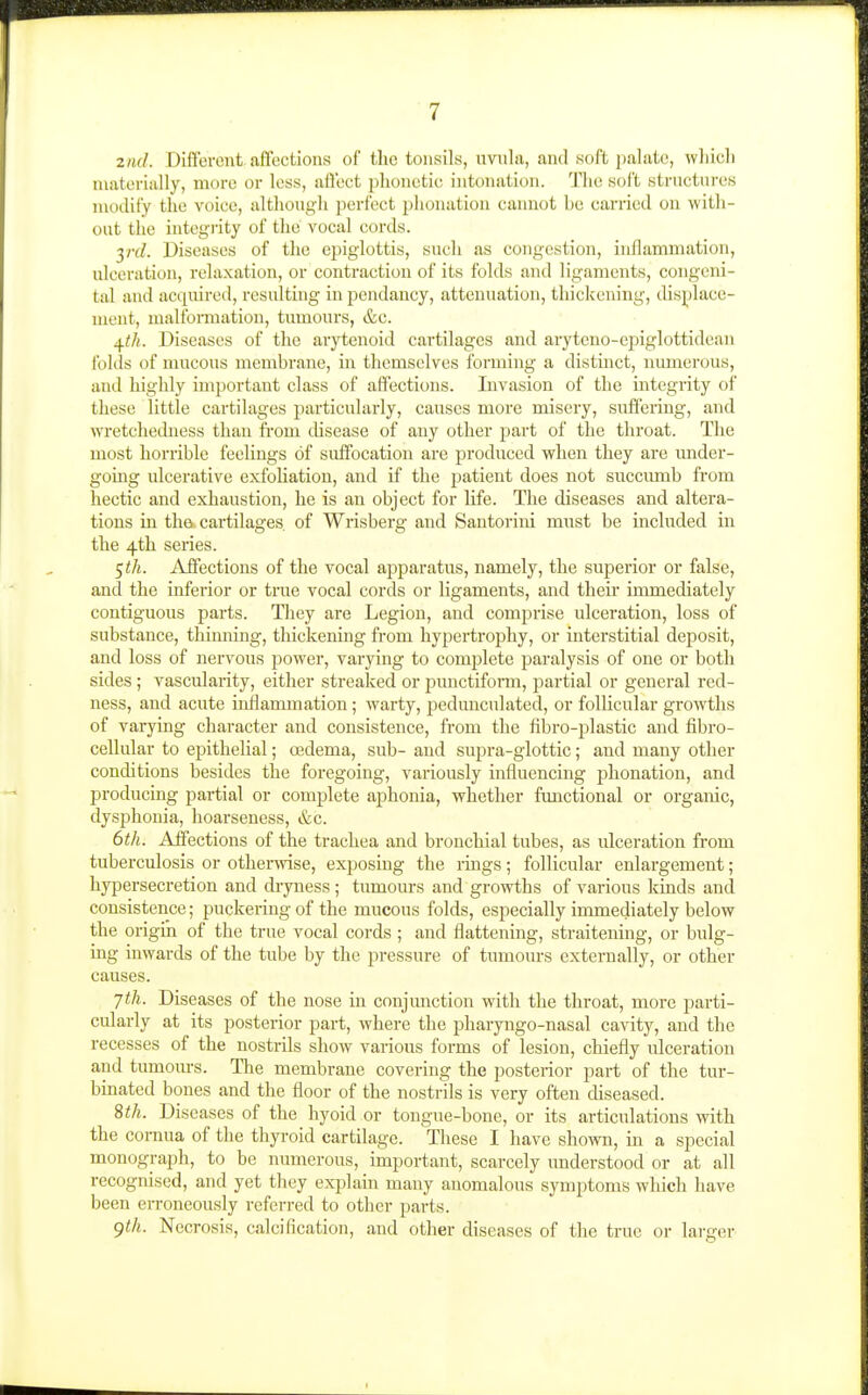 znd. Different affections of the tonsils, uvula, and soft jialatc, whicli materially, more or less, affect plionctic intonation. Tlie soft structnres modify the voice, although perfect phonation cannot be carried on witli- out the integrity of the vocal cords. yrd. Diseases of the epiglottis, sncli as congestion, inflammation, ulceration, rela.xation, or contraction of its folds and ligaments, congeni- tal and acquired, resulting in pendancy, attenuation, thickening, displace- ment, malfoiTuation, tumours, &c. ^th. Diseases of the arji;enoid cartilages and aryteno-cpiglottidean folds of mucous membrane, m themselves forming a distinct, numercjus, and liighly important class of affections. Invasion of the integrity of these little cartilages particularly, causes more misery, suffering, and wretchedness than fi-om chsease of any other part of the throat. The most horrible feelings of suffocation are produced when they are imder- going ulcerative exfoliation, and if the patient does not succiraib from hectic and exhaustion, he is an object for life. The diseases and altera- tions in tha cartilages of Wrisberg and Santorini must be included in the 4th series. 5</i. Affections of the vocal apparatus, namely, the superior or false, and the inferior or true vocal cords or ligaments, and their immediately contiguous parts. Tliey are Legion, and comprise ulceration, loss of substance, thinning, thickening from hypertrophy, or interstitial deposit, and loss of nervous power, varying to complete paralysis of one or both sides; vascularity, either streaked or jiunctifonn, partial or general red- ness, and acute inflammation; warty, pedunculated, or follicular growths of varying character and consistence, from the fibro-plastic and fibro- cellular to epithelial; oedema, sub- and supra-glottic; and many other conditions besides the foregoing, variously influencing phonation, and producing partial or complete aphonia, whether functional or organic, dysphonia, hoarseness, &c. 6th. Affections of the trachea and bronchial tubes, as ulceration from tuberculosis or otherwise, exposing the rings; follicular enlargement; hypersecretion and dryness ; tumours and growths of various kinds and consistence; puckering of the mucous folds, especially immediately below the origiii of the true vocal cords ; and flattening, straitening, or bulg- ing inwards of the tube by the pressure of tumours externally, or other causes. jth. Diseases of the nose in conjunction with the throat, more parti- cularly at its posterior part, where the pharyngo-nasal cavity, and the recesses of the nostrils show various forms of lesion, chiefly ulceration and tumoiu-s. The membrane covering the posterior part of the tur- binated bones and the floor of the nostrils is very often cUseased. 8th. Diseases of the hyoid or tongue-bone, or its articulations with the cornua of the thyi-oid cartilage. These I have shown, in a special monograph, to be numerous, important, scarcely understood or at all recognised, and yet they explain many anomalous symptoms which have been erroneously referred to other parts. gth. Necrosis, calcification, and other diseases of the true or larger