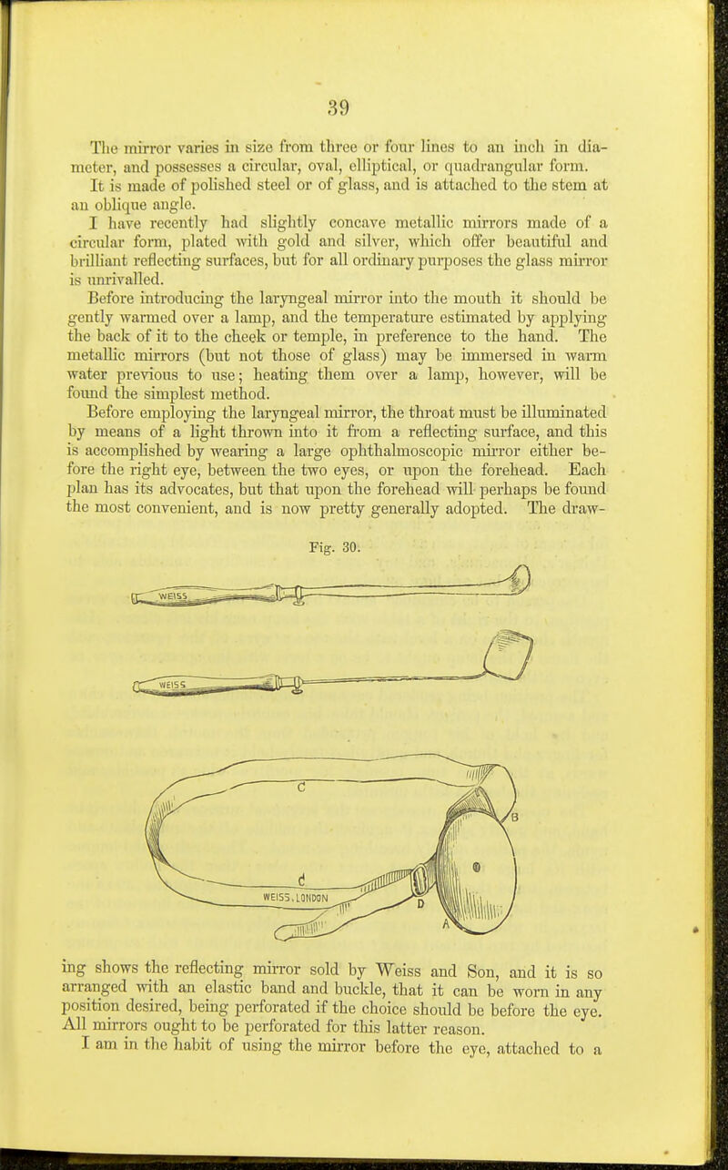 Tlio mirror varies in size from three or four lines to an incli in dia- meter, and possesses a circular, oval, elliptical, or quadrangular form. It is made of polished steel or of glass, and is attached to the stem at an oblique angle. I have recently had slightly concave metallic mirrors made of a circular form, plated vnth. gold and silver, wliich offer beautiful and brilliant reflecting surfaces, but for all ordinary purposes the glass mii'ror is mirivalled. Before introducing the laryngeal mirror into the mouth it should be gently warmed over a lamp, and the temperature estimated by applying the back of it to the cheek or temple, in j^reference to the hand. Tlie metallic mirrors (but not those of glass) may be immersed in warm water previous to use; heating them over a lamp, however, will be found the simplest method. Before employing the laryngeal mirror, the throat must be illuminated by means of a light thrown into it fi'om a reflectiug surface, and this is accomplished by wearing a large ophthalmoscopic mirror either be- fore the right eye, between the two eyes, or upon the forehead. Each plan has its advocates, but that upon the forehead will- perhaps be found the most convenient, and is now pretty generally adopted. The draw- Fig. 30. ing shows the reflecting mii-ror sold by Weiss and Son, and it is so arranged with an elastic band and buckle, that it can be worn in any position desired, being perforated if the choice should be before the eye. All mirrors ought to be perforated for tliis latter reason. I am in the habit of using the mirror before the eye, attached to a