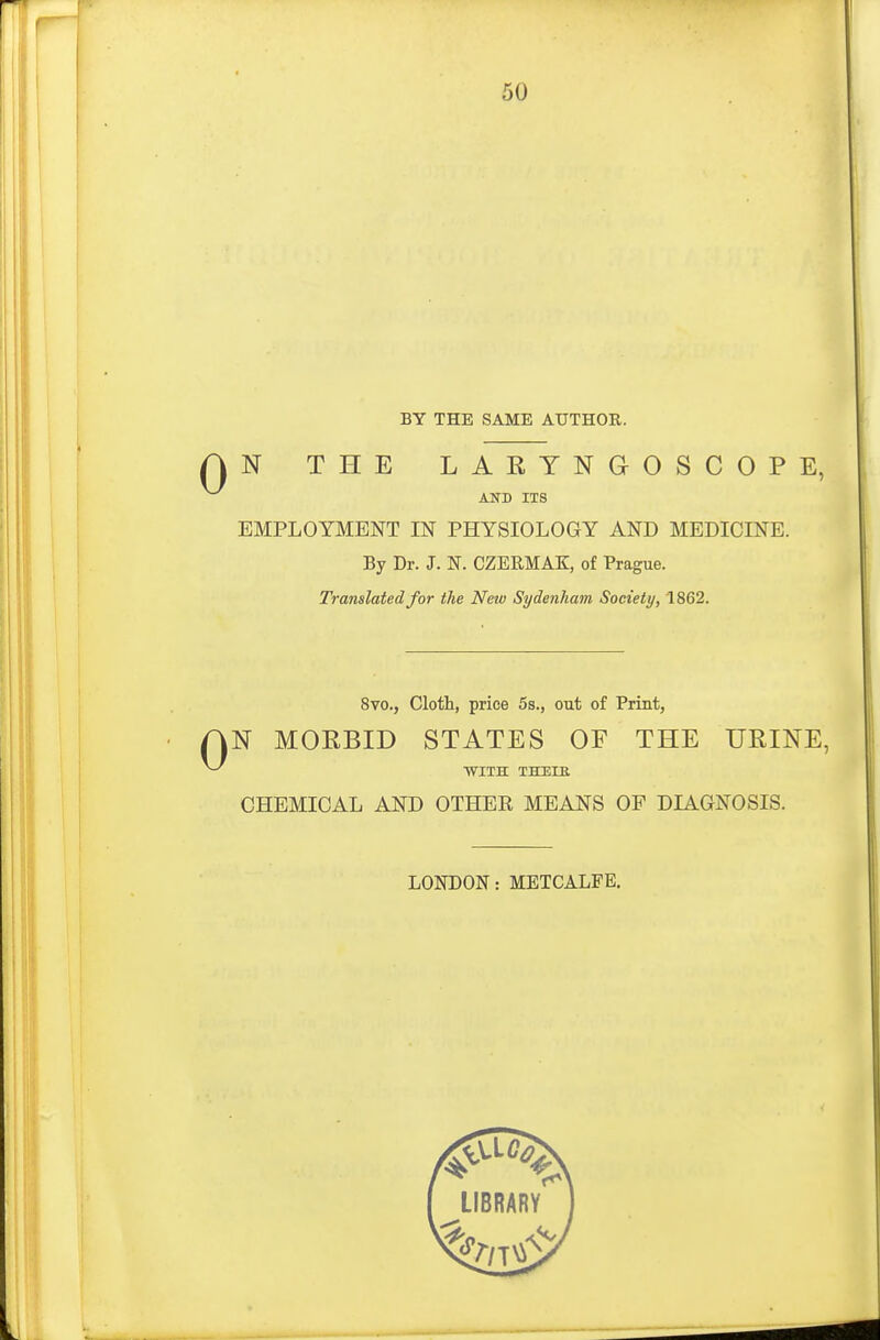 BY THE SAME AUTHOR. AN THE LARYNGOSCOPE, AND ITS EMPLOYMENT IN PHYSIOLOGY AND MEDICINE. By Dr. J. N. CZERMAK, of Prague. Translated for the New Sydenham Society, 1862. 8vo., Cloth, price 5s., out of Print, AN MORBID STATES OF THE URINE,  WITH THELR CHEMICAL AND OTHER MEANS OF DIAGNOSIS. LONDON: METCALFE. library'