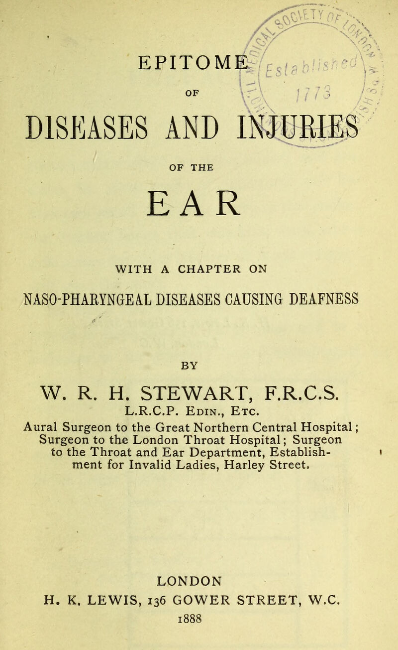 EPITOME DISEASES AND INJURIES OF THE EAR WITH A CHAPTER ON NASOPHARYNGEAL DISEASES CAUSING DEAFNESS W. R. H. STEWART, F.R.C.S. L.R.C.P. Edin., Etc. Aural Surgeon to the Great Northern Central Hospital; Surgeon to the London Throat Hospital; Surgeon to the Throat and Ear Department, Establish- ment for Invalid Ladies, Harley Street. LONDON H. K, LEWIS, 136 GOWER STREET, W.C. 1888