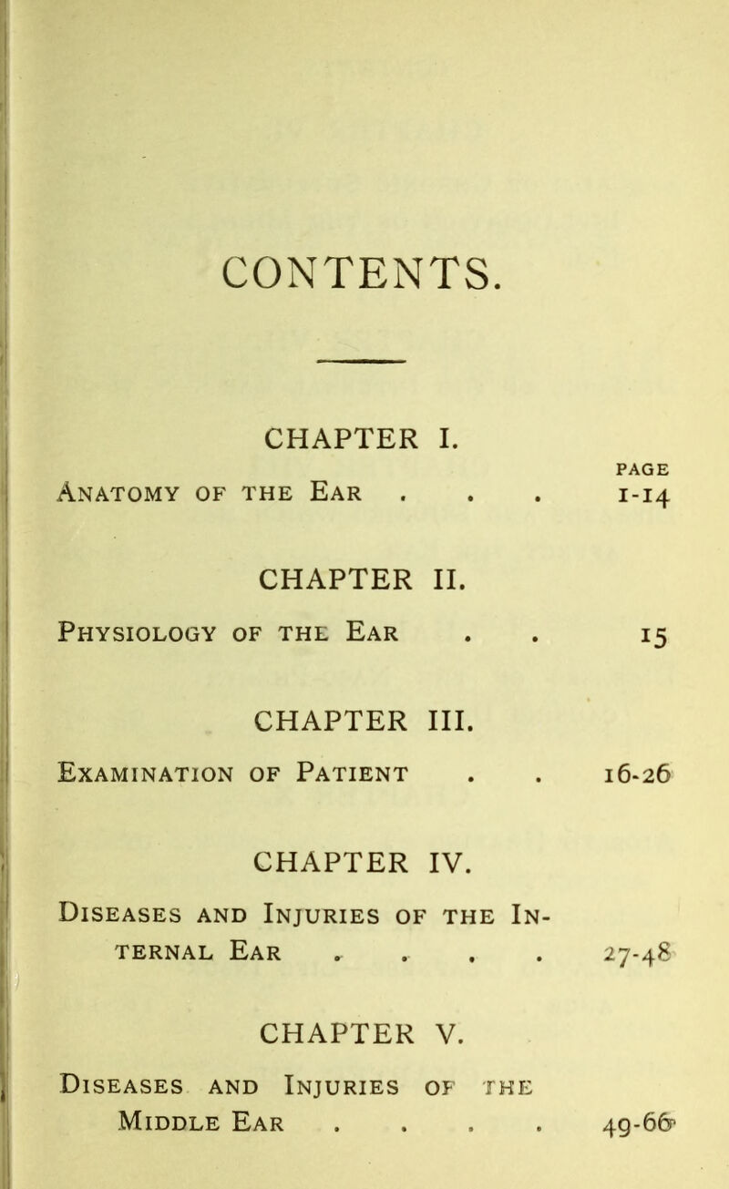 CONTENTS. CHAPTER I. PAGE Anatomy of the Ear . . . 1-14 CHAPTER II. Physiology of the Ear . 15 CHAPTER III. Examination of Patient . . 16-26 CHAPTER IV. Diseases and Injuries of the In- ternal Ear r 27-48 CHAPTER V. Diseases and Injuries of the Middle Ear .... 4g-6&>