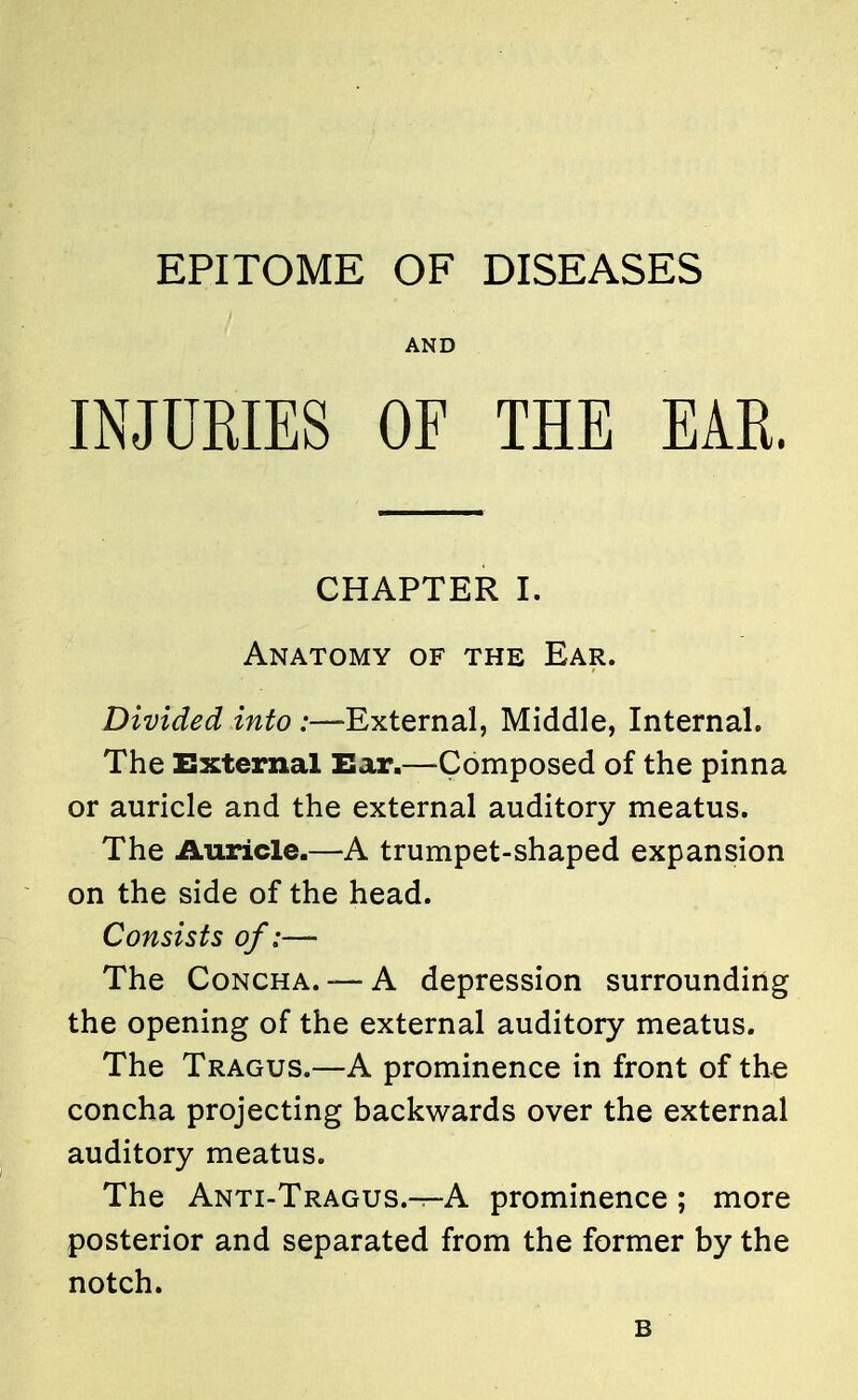 EPITOME OF DISEASES AND INJURIES OF THE EAR. CHAPTER I. Anatomy of the Ear. Divided into :—External, Middle, Internal. The External Ear.—Composed of the pinna or auricle and the external auditory meatus. The Auricle.—A trumpet-shaped expansion on the side of the head. Consists of;— The Concha. — A depression surrounding the opening of the external auditory meatus. The Tragus.—A prominence in front of the concha projecting backwards over the external auditory meatus. The Anti-Tragus.^-A prominence; more posterior and separated from the former by the notch. B