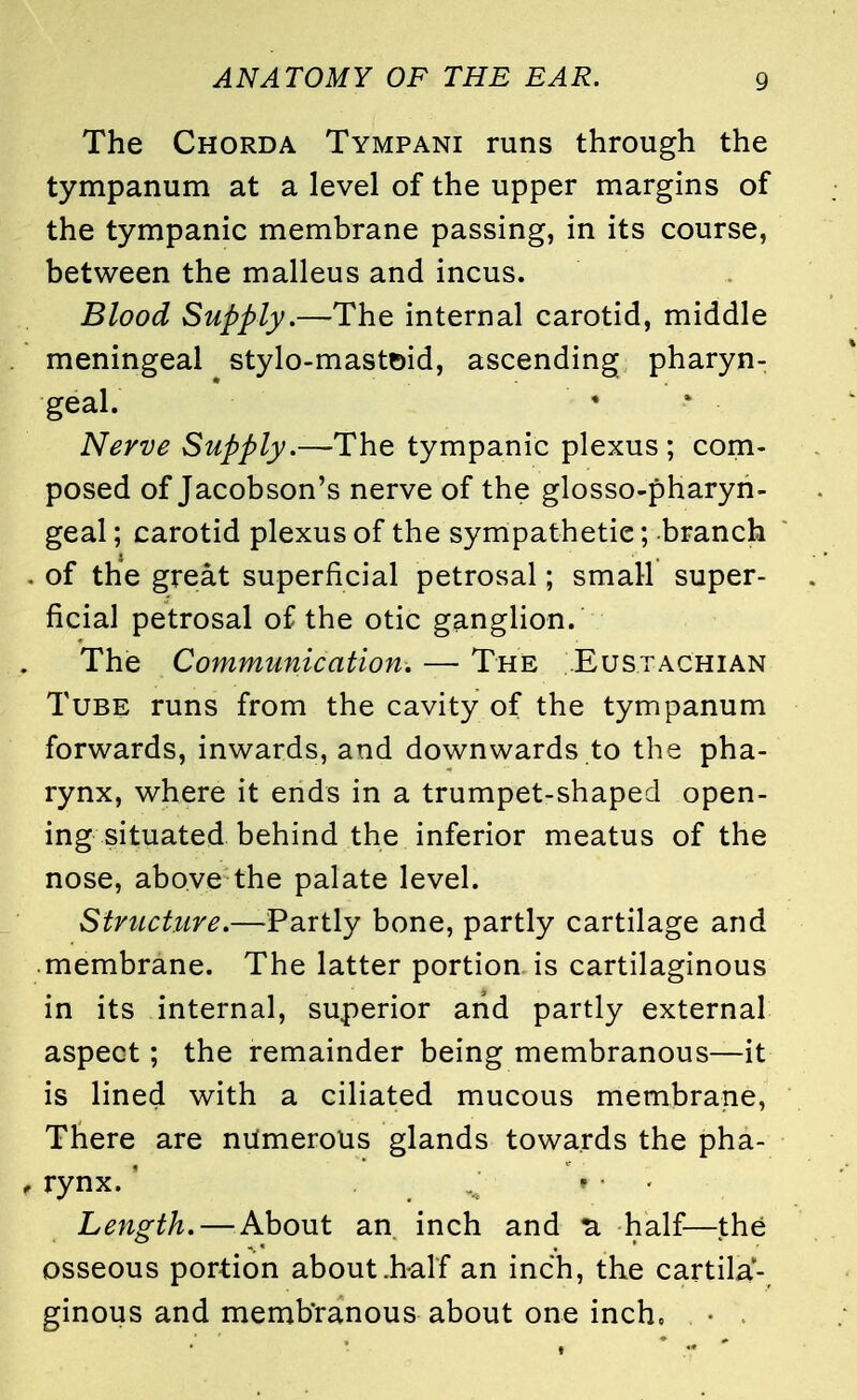 The Chorda Tympani runs through the tympanum at a level of the upper margins of the tympanic membrane passing, in its course, between the malleus and incus. Blood Supply.—The internal carotid, middle meningeal stylo-mastoid, ascending pharyn- geal. Nerve Supply.—The tympanic plexus; com- posed of Jacobson's nerve of the glosso-pharyn- geal; carotid plexus of the sympathetic; branch of the great superficial petrosal; small super- ficial petrosal of the otic ganglion. The Communication. — The ..Eustachian Tube runs from the cavity of the tympanum forwards, inwards, and downwards to the pha- rynx, where it ends in a trumpet-shaped open- ing situated behind the inferior meatus of the nose, above the palate level. Structure.—-Partly bone, partly cartilage and membrane. The latter portion is cartilaginous in its internal, superior arid partly external aspect; the remainder being membranous—it is lined with a ciliated mucous membrane, There are numerous glands towards the pha- rynx. ! ; 'i ' ■ • Length. — About an inch and 3. half—the osseous portion about .half an inch, the cartila- ginous and membranous about one inch, • .