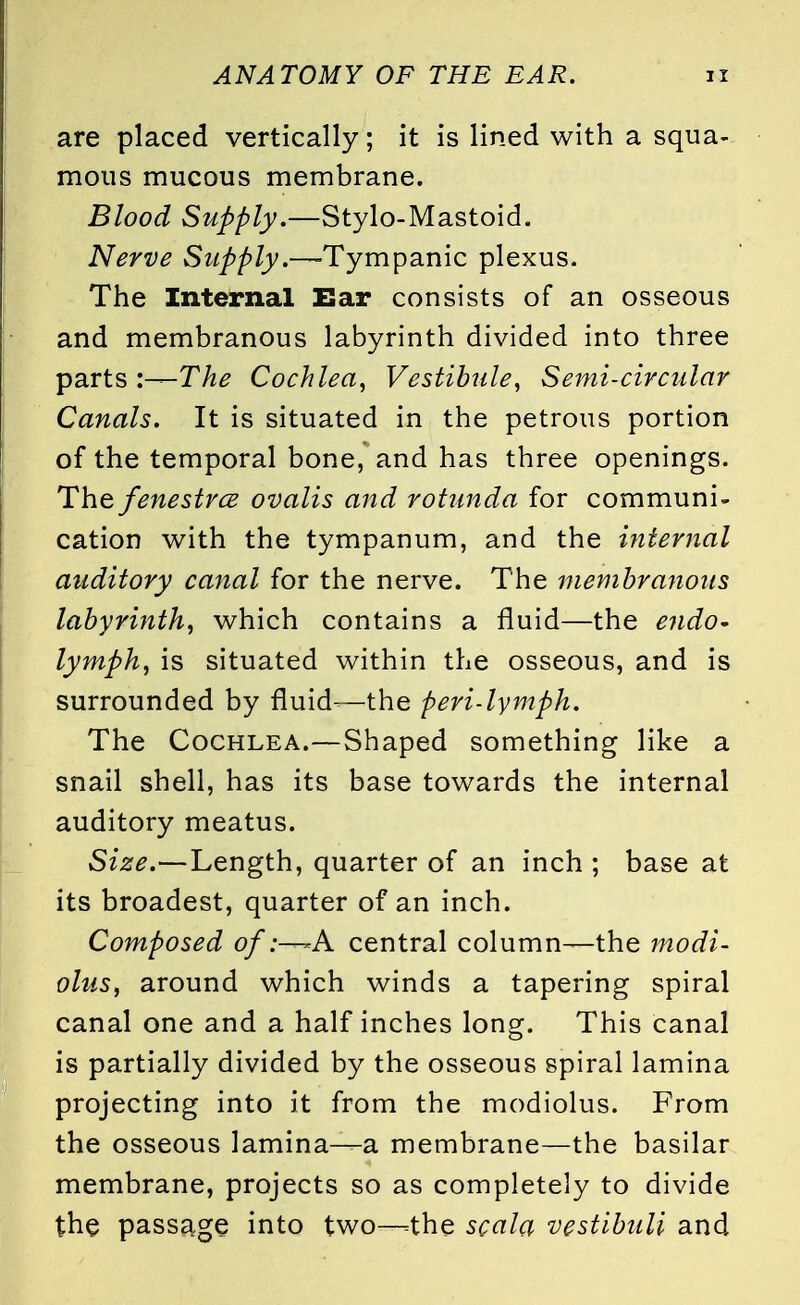 are placed vertically; it is lined with a squa- mous mucous membrane. Blood Supply.—Stylo-Mastoid. Nerve Supply.—-Tympanic plexus. The Internal Ear consists of an osseous and membranous labyrinth divided into three parts :—The Cochlea, Vestibule, Semi-circular Canals. It is situated in the petrous portion of the temporal bone, and has three openings. The fenestra ovalis and rotunda for communi- cation with the tympanum, and the internal auditory canal for the nerve. The membranous labyrinth, which contains a fluid—the endo- lymph, is situated within the osseous, and is surrounded by fluid-—the peri-lymph. The Cochlea.—Shaped something like a snail shell, has its base towards the internal auditory meatus. Size.—Length, quarter of an inch ; base at its broadest, quarter of an inch. Composed ofA central column—the modi- olus, around which winds a tapering spiral canal one and a half inches long. This canal is partially divided by the osseous spiral lamina projecting into it from the modiolus. From the osseous lamina—a membrane—the basilar membrane, projects so as completely to divide the passage into two—the scala vestibuli and