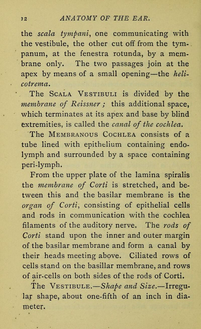 the scala tympa?ti, one communicating with the vestibule, the other cut off from the tym-. panum, at the fenestra rotunda, by a mem- brane only. The two passages join at the apex by means of a small opening—the heli- cotrema. The Scala Vestibuli is divided by the membrane of Reissner ; this additional space, which terminates at its apex and base by blind extremities, is called the canal of the cochlea. The Membranous Cochlea consists of a tube lined with epithelium containing endo- lymph and surrounded by a space containing peri-lymph. From the upper plate of the lamina spiralis the membrane of Corti is stretched, and be- tween this and the basilar membrane is the organ of Corti, consisting of epithelial cells and rods in communication with the cochlea filaments of the auditory nerve. The rods of Corti stand upon the inner and outer margin of the basilar membrane and form a canal by their heads meeting above. Ciliated rows of cells stand on the basillar membrane, and rows of air-cells on both sides of the rods of Corti. The Vestibule.—Shape and Size.—Irregu- lar shape, about one-fifth of an inch in dia- meter.