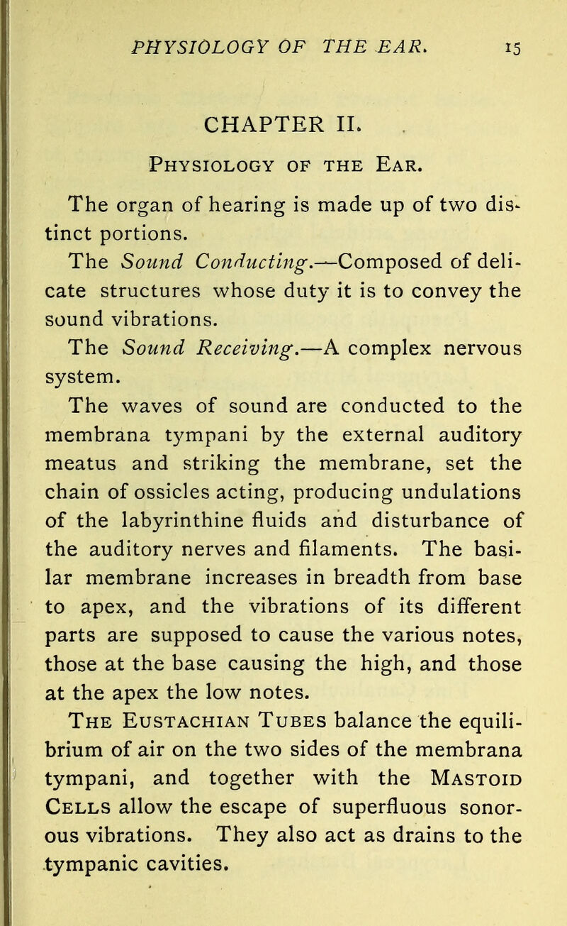 CHAPTER II. Physiology of the Ear. The organ of hearing is made up of two dis- tinct portions. The Sound Conducting.—Composed of deli- cate structures whose duty it is to convey the sound vibrations. The Sound Receiving.—A complex nervous system. The waves of sound are conducted to the membrana tympani by the external auditory meatus and striking the membrane, set the chain of ossicles acting, producing undulations of the labyrinthine fluids and disturbance of the auditory nerves and filaments. The basi- lar membrane increases in breadth from base to apex, and the vibrations of its different parts are supposed to cause the various notes, those at the base causing the high, and those at the apex the low notes. The Eustachian Tubes balance the equili- brium of air on the two sides of the membrana tympani, and together with the Mastoid Cells allow the escape of superfluous sonor- ous vibrations. They also act as drains to the tympanic cavities.