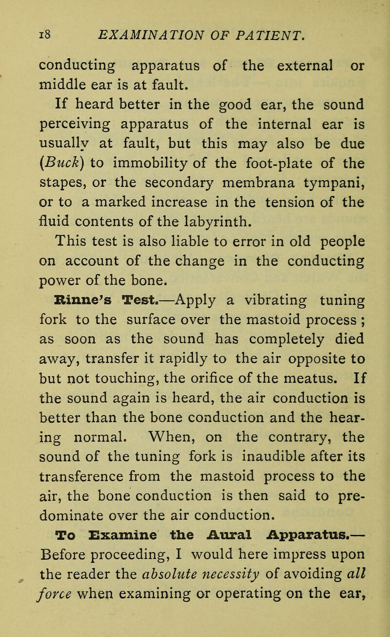 conducting apparatus of the external or middle ear is at fault. If heard better in the good ear, the sound perceiving apparatus of the internal ear is usually at fault, but this may also be due (Buck) to immobility of the foot-plate of the stapes, or the secondary membrana tympani, or to a marked increase in the tension of the fluid contents of the labyrinth. This test is also liable to error in old people on account of the change in the conducting power of the bone. Rirme's Test.—Apply a vibrating tuning fork to the surface over the mastoid process ; as soon as the sound has completely died away, transfer it rapidly to the air opposite to but not touching, the orifice of the meatus. If the sound again is heard, the air conduction is better than the bone conduction and the hear- ing normal. When, on the contrary, the sound of the tuning fork is inaudible after its transference from the mastoid process to the air, the bone conduction is then said to pre- dominate over the air conduction. To Examine the Aural Apparatus.— Before proceeding, I would here impress upon the reader the absolute necessity of avoiding all force when examining or operating on the ear,