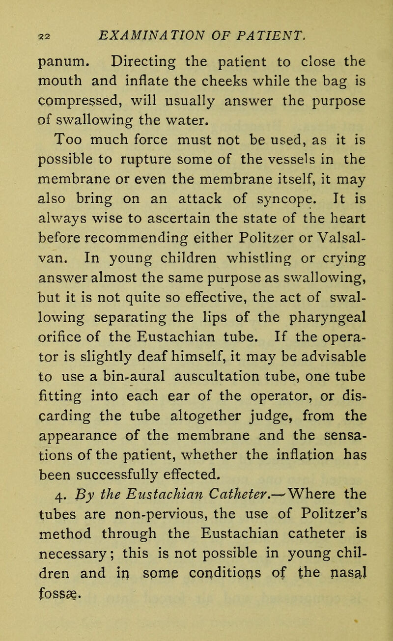 panum. Directing the patient to close the mouth and inflate the cheeks while the bag is compressed, will usually answer the purpose of swallowing the water. Too much force must not be used, as it is possible to rupture some of the vessels in the membrane or even the membrane itself, it may also bring on an attack of syncope. It is always wise to ascertain the state of the heart before recommending either Politzer or Valsal- van. In young children whistling or crying answer almost the same purpose as swallowing, but it is not quite so effective, the act of swal- lowing separating the lips of the pharyngeal orifice of the Eustachian tube. If the opera- tor is slightly deaf himself, it may be advisable to use a binaural auscultation tube, one tube fitting into each ear of the operator, or dis- carding the tube altogether judge, from the appearance of the membrane and the sensa- tions of the patient, whether the inflation has been successfully effected. 4. By the Eustachian Catheter.^Where the tubes are non-pervious, the use of Politzer's method through the Eustachian catheter is necessary; this is not possible in young chil- dren and in some conditions of the nasaj fossa?.