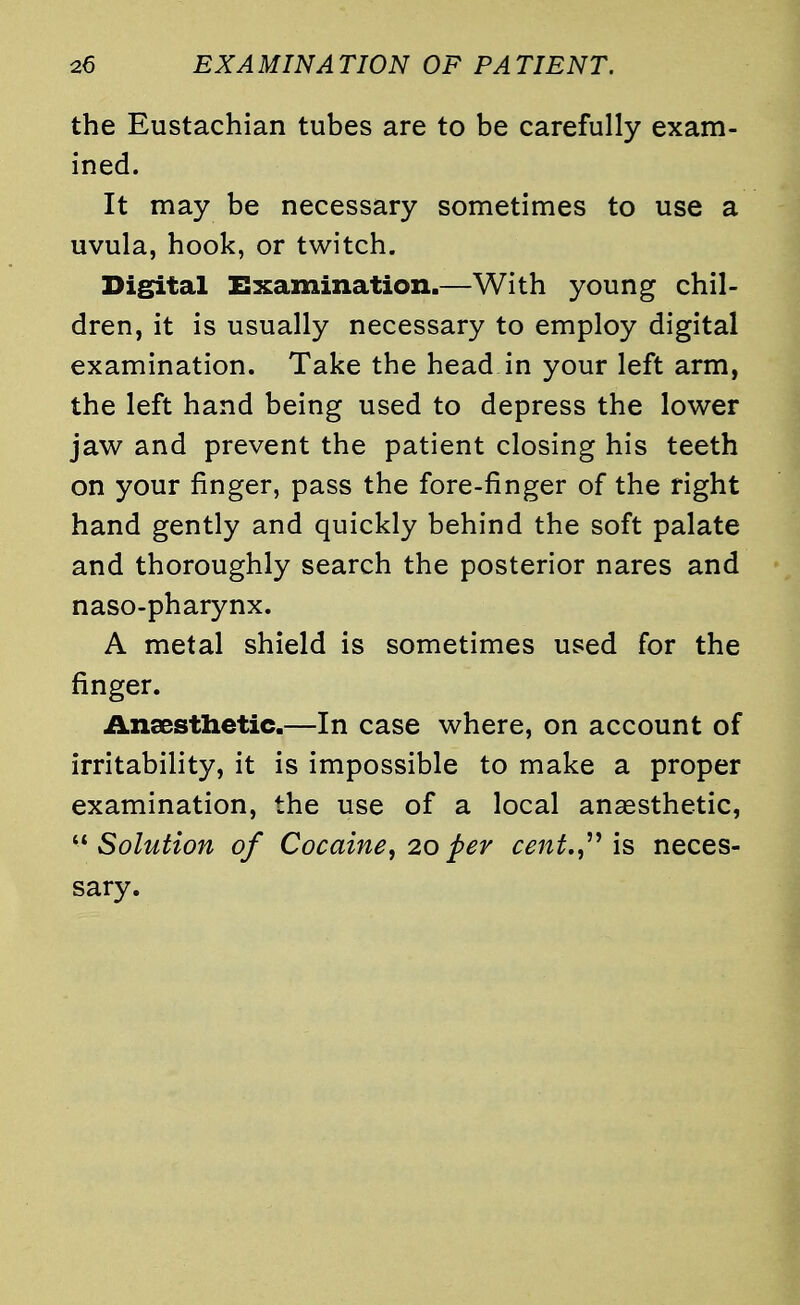 the Eustachian tubes are to be carefully exam- ined. It may be necessary sometimes to use a uvula, hook, or twitch. Digital Examination.—With young chil- dren, it is usually necessary to employ digital examination. Take the head in your left arm, the left hand being used to depress the lower jaw and prevent the patient closing his teeth on your finger, pass the fore-finger of the right hand gently and quickly behind the soft palate and thoroughly search the posterior nares and naso-pharynx. A metal shield is sometimes used for the finger. Anaesthetic.—In case where, on account of irritability, it is impossible to make a proper examination, the use of a local anaesthetic, Solution of Cocaine, 20per cent., is neces- sary.