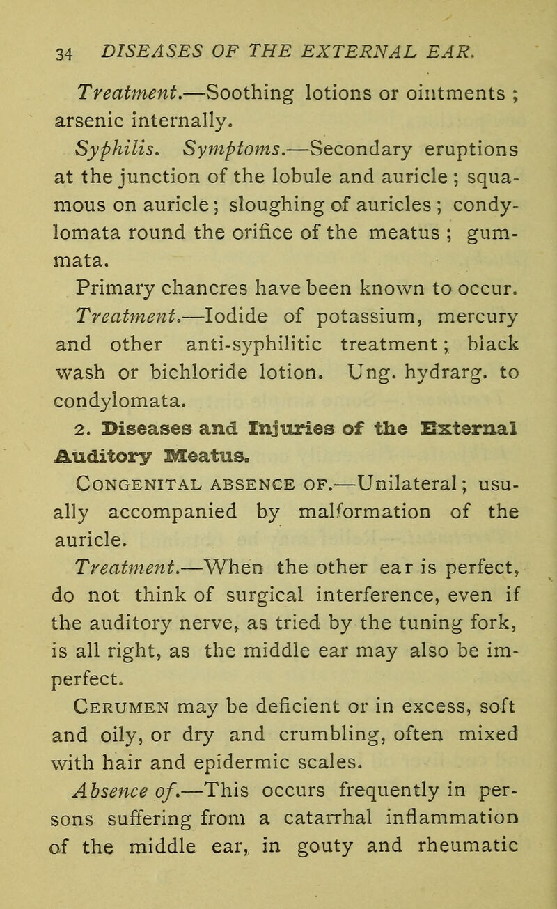 Treatment.—Soothing lotions or ointments ; arsenic internally. Syphilis. Symptoms.—Secondary eruptions at the junction of the lobule and auricle ; squa- mous on auricle; sloughing of auricles ; condy- lomata round the orifice of the meatus ; gum- mata. Primary chancres have been known to occur. Treatment.—Iodide of potassium, mercury and other anti-syphilitic treatment; black wash or bichloride lotion. Ung. hydrarg. to condylomata. 2. Diseases and Injuries of the External Auditory Meatus. Congenital absence of.—Unilateral; usu- ally accompanied by malformation of the auricle. Treatment.—When the other ear is perfect, do not think of surgical interference, even if the auditory nerve, as tried by the tuning fork, is all right, as the middle ear may also be im- perfect. Cerumen may be deficient or in excess, soft and oily, or dry and crumbling, often mixed with hair and epidermic scales. Absence of.—This occurs frequently in per- sons suffering from a catarrhal inflammation of the middle ear, in gouty and rheumatic