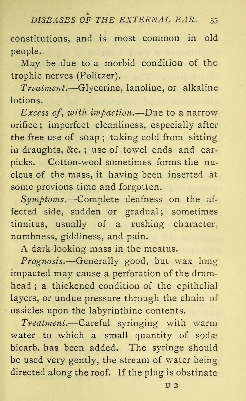 constitutions, and is most common in old people. May be due to a morbid condition of the trophic nerves (Politzer). Treatment.—Glycerine, lanoline, or alkaline lotions. Excess of, with impaction.—Due to a narrow orifice; imperfect cleanliness, especially after the free use of soap ; taking cold from sitting in draughts, &c. ; use of towel ends and ear- picks. Cotton-wool sometimes forms the nu- cleus of the mass, it having been inserted at some previous time and forgotten. Symptoms.—Complete deafness on the af- fected side, sudden or gradual; sometimes tinnitus, usually of a rushing character, numbness, giddiness, and pain. A dark-looking mass in the meatus. Prognosis.—Generally good, but wax long impacted may cause a perforation of the drum- head ; a thickened condition of the epithelial layers, or undue pressure through the chain of ossicles upon the labyrinthine contents. Treatment.—Careful syringing with warm water to which a small quantity of sodas bicarb, has been added. The syringe should be used very gently, the stream of water being directed along the roof. If the plug is obstinate D 2