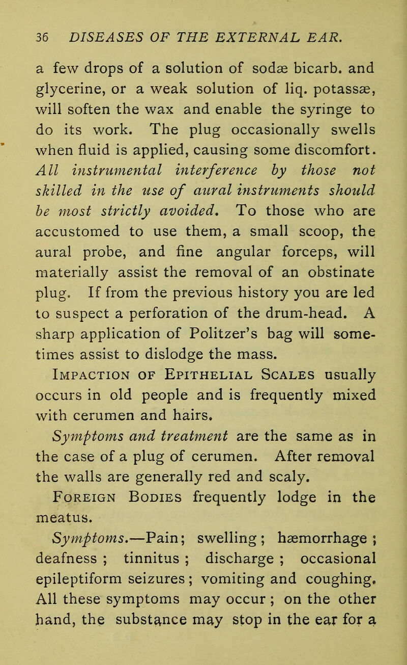 a few drops of a solution of sodae bicarb, and glycerine, or a weak solution of liq. potassae, will soften the wax and enable the syringe to do its work. The plug occasionally swells when fluid is applied, causing some discomfort. All instrumental interference by those not skilled in the use of aural instruments should be most strictly avoided. To those who are accustomed to use them, a small scoop, the aural probe, and fine angular forceps, will materially assist the removal of an obstinate plug. If from the previous history you are led to suspect a perforation of the drum-head. A sharp application of Politzer's bag will some- times assist to dislodge the mass. Impaction of Epithelial Scales usually occurs in old people and is frequently mixed with cerumen and hairs. Symptoms and treatment are the same as in the case of a plug of cerumen. After removal the walls are generally red and scaly. Foreign Bodies frequently lodge in the meatus. Symptoms.—Pain; swelling ; haemorrhage ; deafness ; tinnitus ; discharge ; occasional epileptiform seizures ; vomiting and coughing. All these symptoms may occur; on the other hand, the substance may stop in the ear for a