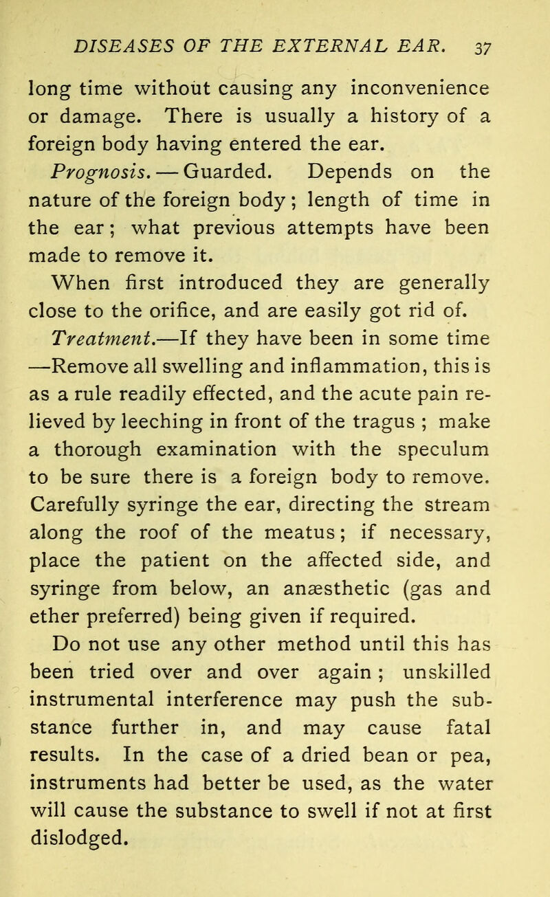 long time without causing any inconvenience or damage. There is usually a history of a foreign body having entered the ear. Prognosis. — Guarded. Depends on the nature of the foreign body; length of time in the ear; what previous attempts have been made to remove it. When first introduced they are generally close to the orifice, and are easily got rid of. Treatment.—If they have been in some time —Remove all swelling and inflammation, this is as a rule readily effected, and the acute pain re- lieved by leeching in front of the tragus ; make a thorough examination with the speculum to be sure there is a foreign body to remove. Carefully syringe the ear, directing the stream along the roof of the meatus; if necessary, place the patient on the affected side, and syringe from below, an anaesthetic (gas and ether preferred) being given if required. Do not use any other method until this has been tried over and over again; unskilled instrumental interference may push the sub- stance further in, and may cause fatal results. In the case of a dried bean or pea, instruments had better be used, as the water will cause the substance to swell if not at first dislodged.