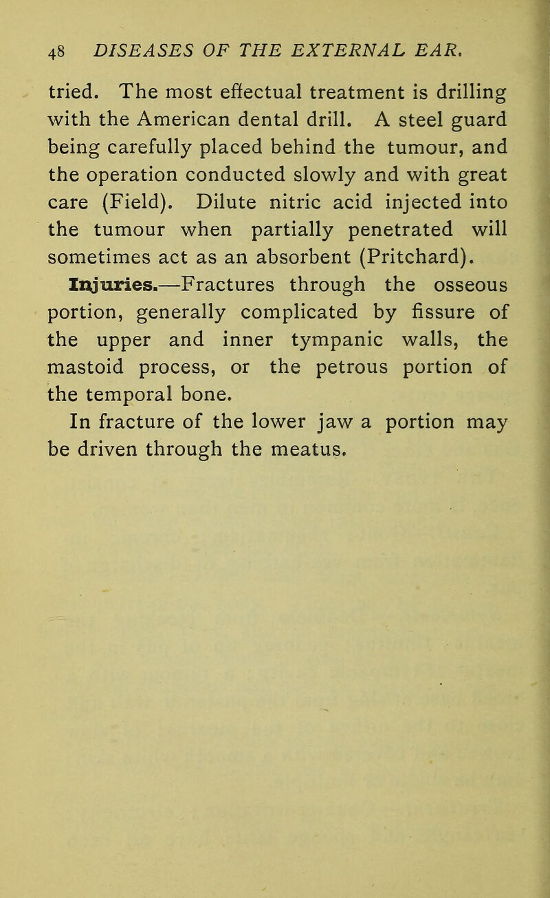 tried. The most effectual treatment is drilling with the American dental drill. A steel guard being carefully placed behind the tumour, and the operation conducted slowly and with great care (Field). Dilute nitric acid injected into the tumour when partially penetrated will sometimes act as an absorbent (Pritchard). Injuries.—Fractures through the osseous portion, generally complicated by fissure of the upper and inner tympanic walls, the mastoid process, or the petrous portion of the temporal bone. In fracture of the lower jaw a portion may be driven through the meatus.