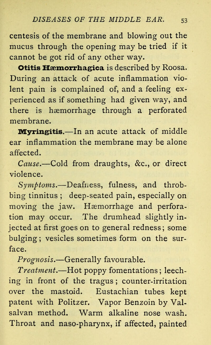 centesis of the membrane and blowing out the mucus through the opening may be tried if it cannot be got rid of any other way. Otitis Hemorrhagica is described by Roosa. During an attack of acute inflammation vio- lent pain is complained of, and a feeling ex- perienced as if something had given way, and there is haemorrhage through a perforated membrane. Myringitis.—In an acute attack of middle ear inflammation the membrane may be alone affected. Cause.—Cold from draughts, &c, or direct violence. Symptoms.—Deafness, fulness, and throb- bing tinnitus ; deep-seated pain, especially on moving the jaw. Haemorrhage and perfora- tion may occur. The drumhead slightly in- jected at first goes on to general redness; some bulging; vesicles sometimes form on the sur- face. Prognosis.—Generally favourable. Treatment.—Hot poppy fomentations; leech- ing in front of the tragus; counter-irritation over the mastoid. Eustachian tubes kept patent with Politzer. Vapor Benzoin by Val- salvan method. Warm alkaline nose wash. Throat and naso-pharynx, if affected, painted