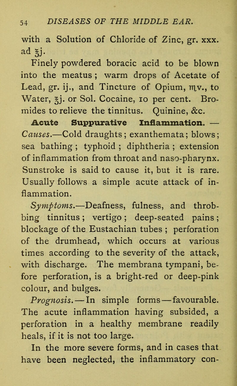 with a Solution of Chloride of Zinc, gr. xxx. ad gj. Finely powdered boracic acid to be blown into the meatus ; warm drops of Acetate of Lead, gr. ij., and Tincture of Opium, rriv., to Water, £j. or Sol. Cocaine, 10 per cent. Bro- mides to relieve the tinnitus. Quinine, &c. Acute Suppurative Inflammation. — Causes.—Cold draughts; exanthemata; blows; sea bathing ; typhoid ; diphtheria ; extension of inflammation from throat and naso-pharynx. Sunstroke is said to cause it, but it is rare. Usually follows a simple acute attack of in- flammation. Symptoms.—Deafness, fulness, and throb- bing tinnitus ; vertigo ; deep-seated pains ; blockage of the Eustachian tubes ; perforation of the drumhead, which occurs at various times according to the severity of the attack, with discharge. The membrana tympani, be- fore perforation, is a bright-red or deep-pink colour, and bulges. Prognosis. — In simple forms—favourable. The acute inflammation having subsided, a perforation in a healthy membrane readily heals, if it is not too large. In the more severe forms, and in cases that have been neglected, the inflammatory con-