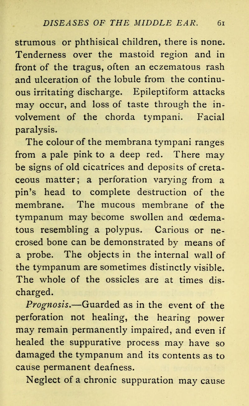 strumous or phthisical children, there is none. Tenderness over the mastoid region and in front of the tragus, often an eczematous rash and ulceration of the lobule from the continu- ous irritating discharge. Epileptiform attacks may occur, and loss of taste through the in- volvement of the chorda tympani. Facial paralysis. The colour of the membrana tympani ranges from a pale pink to a deep red. There may be signs of old cicatrices and deposits of creta- ceous matter; a perforation varying from a pin's head to complete destruction of the membrane. The mucous membrane of the tympanum may become swollen and cedema- tous resembling a polypus. Carious or ne- crosed bone can be demonstrated by means of a probe. The objects in the internal wall of the tympanum are sometimes distinctly visible. The whole of the ossicles are at times dis- charged. Prognosis.—Guarded as in the event of the perforation not healing, the hearing power may remain permanently impaired, and even if healed the suppurative process may have so damaged the tympanum and its contents as to cause permanent deafness. Neglect of a chronic suppuration may cause