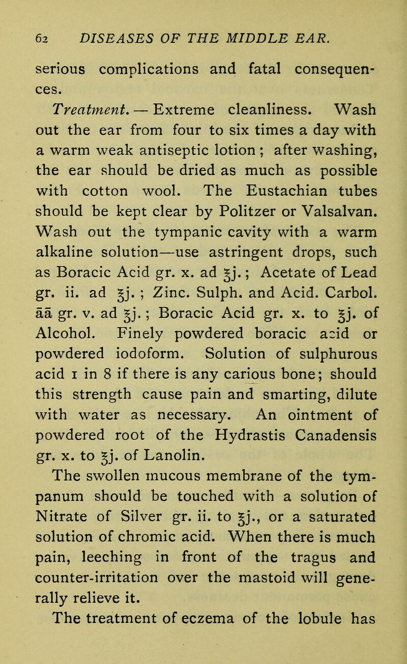 serious complications and fatal consequen- ces. Treatment. — Extreme cleanliness. Wash out the ear from four to six times a day with a warm weak antiseptic lotion ; after washing, the ear should be dried as much as possible with cotton wool. The Eustachian tubes should be kept clear by Politzer or Valsalvan. Wash out the tympanic cavity with a warm alkaline solution—use astringent drops, such as Boracic Acid gr. x. ad gj.; Acetate of Lead gr. ii. ad §j. ; Zinc. Sulph. and Acid. Carbol. aa gr. v. ad §j.; Boracic Acid gr. x. to gj. of Alcohol. Finely powdered boracic acid or powdered iodoform. Solution of sulphurous acid i in 8 if there is any carious bone; should this strength cause pain and smarting, dilute with water as necessary. An ointment of powdered root of the Hydrastis Canadensis gr. x. to gj. of Lanolin. The swollen mucous membrane of the tym- panum should be touched with a solution of Nitrate of Silver gr. ii. to gj., or a saturated solution of chromic acid. When there is much pain, leeching in front of the tragus and counter-irritation over the mastoid will gene- rally relieve it. The treatment of eczema of the lobule has