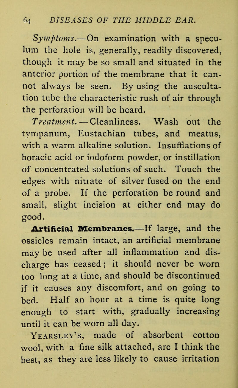 Symptoms.—On examination with a specu- lum the hole is, generally, readily discovered, though it may be so small and situated in the anterior portion of the membrane that it can- not always be seen. By using the ausculta- tion tube the characteristic rush of air through the perforation will be heard. Treatment. — Cleanliness. Wash out the tympanum, Eustachian tubes, and meatus, with a warm alkaline solution. Insufflations of boracic acid or iodoform powder, or instillation of concentrated solutions of such. Touch the edges with nitrate of silver fused on the end of a probe. If the perforation be round and small, slight incision at either end may do good. Artificial Membranes.—If large, and the ossicles remain intact, an artificial membrane may be used after all inflammation and dis- charge has ceased; it should never be worn too long at a time, and should be discontinued if it causes any discomfort, and on going to bed. Half an hour at a time is quite long enough to start with, gradually increasing until it can be worn all day. Yearsley's, made of absorbent cotton wool, with a fine silk attached, are I think the best, as they are less likely to cause irritation