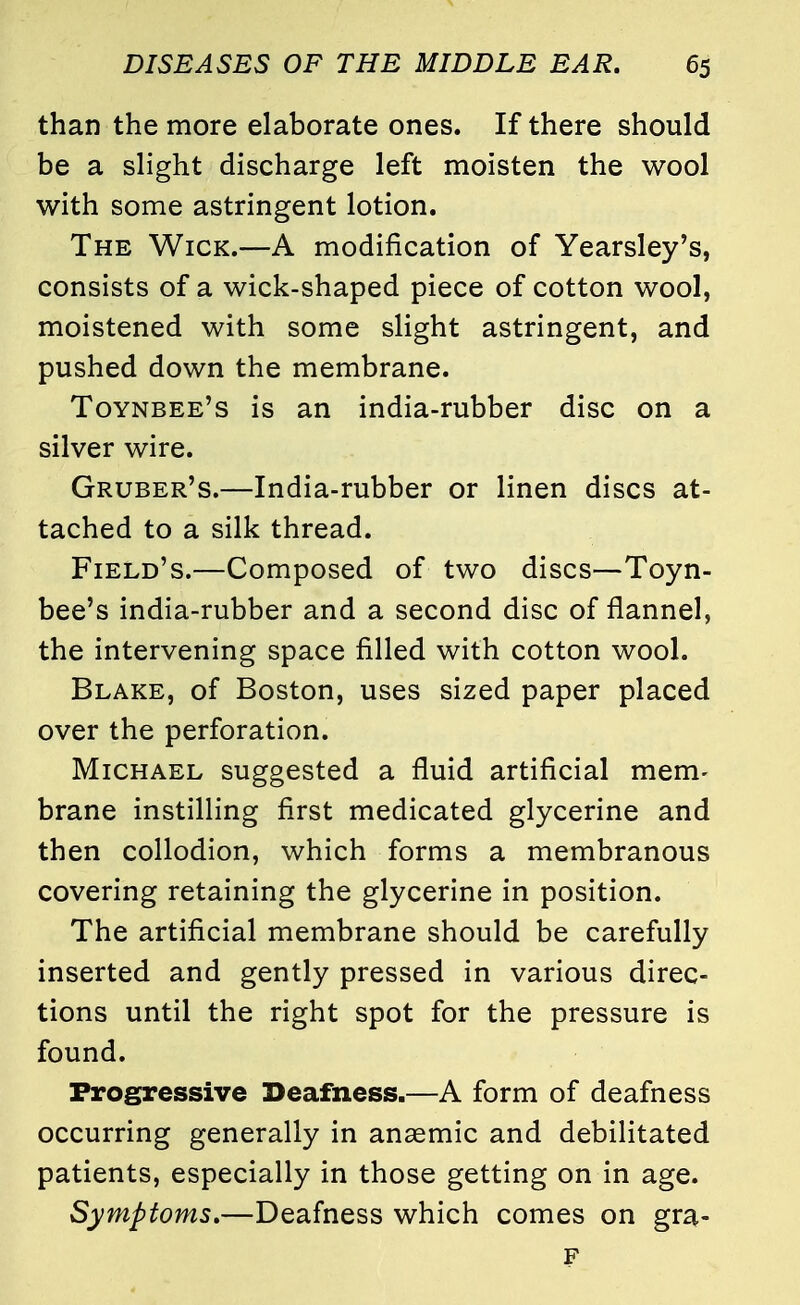than the more elaborate ones. If there should be a slight discharge left moisten the wool with some astringent lotion. The Wick.—A modification of Yearsley's, consists of a wick-shaped piece of cotton wool, moistened with some slight astringent, and pushed down the membrane. Toynbee's is an india-rubber disc on a silver wire. Gruber's.—India-rubber or linen discs at- tached to a silk thread. Field's.—Composed of two discs—Toyn- bee's india-rubber and a second disc of flannel, the intervening space filled with cotton wool. Blake, of Boston, uses sized paper placed over the perforation. Michael suggested a fluid artificial mem- brane instilling first medicated glycerine and then collodion, which forms a membranous covering retaining the glycerine in position. The artificial membrane should be carefully inserted and gently pressed in various direc- tions until the right spot for the pressure is found. Progressive Deafness.—A form of deafness occurring generally in anaemic and debilitated patients, especially in those getting on in age. Symptoms.—Deafness which comes on gra- F