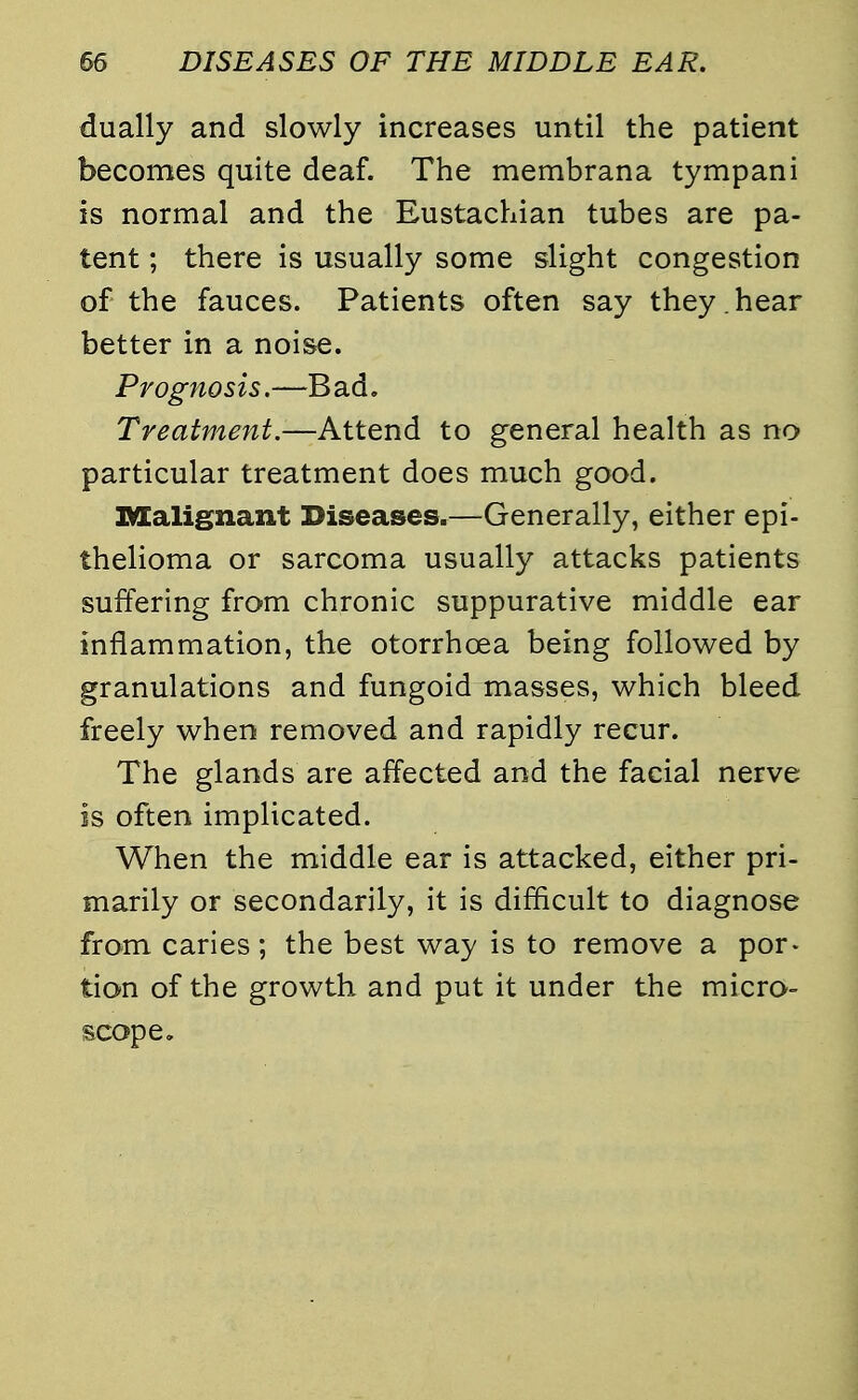 dually and slowly increases until the patient becomes quite deaf. The membrana tympani is normal and the Eustachian tubes are pa- tent ; there is usually some slight congestion of the fauces. Patients often say they , hear better in a noise. Prognosis.—Bad. Treatment.—Attend to general health as no particular treatment does much good. Malignant Diseases.—Generally, either epi- thelioma or sarcoma usually attacks patients suffering from chronic suppurative middle ear inflammation, the otorrhoea being followed by granulations and fungoid masses, which bleed freely when removed and rapidly recur. The glands are affected and the facial nerve is often implicated. When the middle ear is attacked, either pri- marily or secondarily, it is difficult to diagnose from caries; the best way is to remove a por- tion of the growth and put it under the micro- scope.
