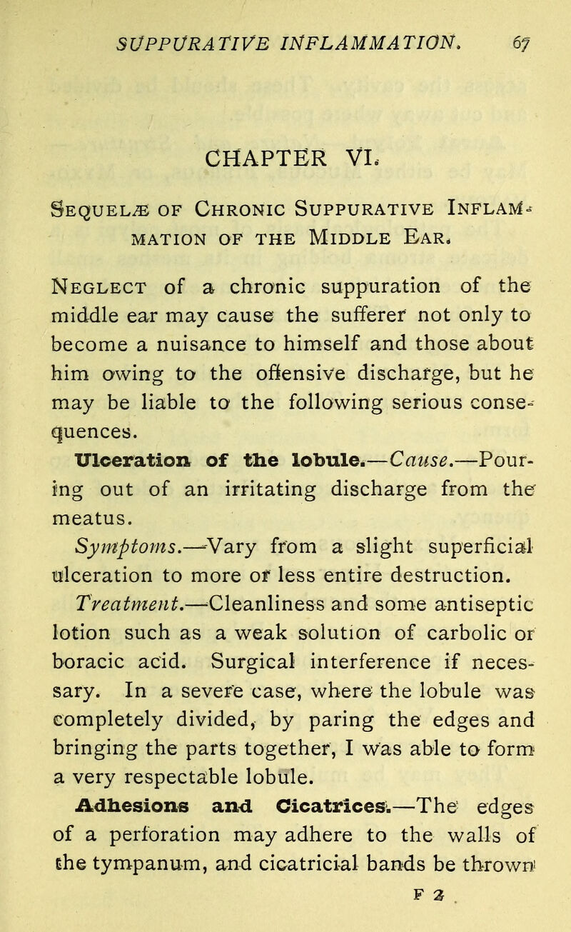 CHAPTER VI. Sequels of Chronic Suppurative Inflate mation of the middle ear, Neglect of a chronic suppuration of the middle ear may cause the sufferer not only to become a nuisance to himself and those about him owing to the offensive discharge, but he may be liable to the following serious conse- quences. Ulceration of tne lobule.—Cause.—Pour- ing out of an irritating discharge from the meatus. Symptoms.—-Vary from a slight superficial ulceration to more of less entire destruction. Treatment.—Cleanliness and some antiseptic lotion such as a weak solution of carbolic or boracic acid. Surgical interference if neces- sary. In a severe case, where the lobule was- completely divided, by paring the edges and bringing the parts together, I was able to form a very respectable lobule. Adhesions and Cicatrices'.—The edges of a perforation may adhere to the walls of the tympanum, and cicatricial bands be thrown! f %