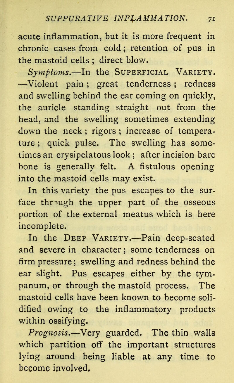 acute inflammation, but it is more frequent in chronic cases from cold; retention of pus in the mastoid cells ; direct blow. Symptoms.—In the Superficial Variety. —Violent pain ; great tenderness ; redness and swelling behind the ear coming on quickly, the auricle standing straight out from the head, and the swelling sometimes extending down the neck; rigors ; increase of tempera- ture ; quick pulse. The swelling has some- times an erysipelatous look ; after incision bare bone is generally felt. A fistulous opening into the mastoid cells may exist. In this variety the pus escapes to the sur- face through the upper part of the osseous portion of the external meatus which is here incomplete. In the Deep Variety.—Pain deep-seated and severe in character; some tenderness on firm pressure; swelling and redness behind the ear slight. Pus escapes either by the tym- panum, or through the mastoid process. The mastoid cells have been known to become soli- dified owing to the inflammatory products within ossifying. Prognosis.—Very guarded. The thin walls which partition off the important structures lying around being liable at any time to become involved.