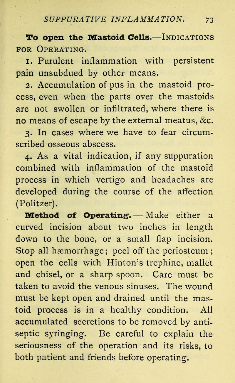 To open the Mastoid Cells.—Indications for Operating. 1. Purulent inflammation with persistent pain unsubdued by other means. 2. Accumulation of pus in the mastoid pro- cess, even when the parts over the mastoids are not swollen or infiltrated, where there is no means of escape by the external meatus, &c. 3. In cases where we have to fear circum- scribed osseous abscess. 4. As a vital indication, if any suppuration combined with inflammation of the mastoid process in which vertigo and headaches are developed during the course of the affection (Politzer). Method of Operating.— Make either a curved incision about two inches in length down to the bone, or a small flap incision. Stop all haemorrhage; peel off the periosteum ; open the cells with Hinton's trephine, mallet and chisel, or a sharp spoon. Care must be taken to avoid the venous sinuses. The wound must be kept open and drained until the mas- toid process is in a healthy condition. All accumulated secretions to be removed by anti- septic syringing. Be careful to explain the seriousness of the operation and its risks, to both patient and friends before operating.