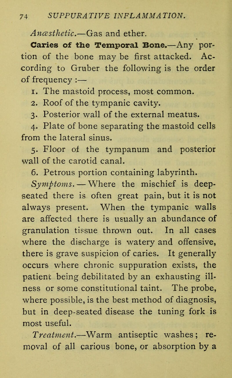 Ancesthetic.—Gas and ether. Caries of the Temporal Bone,—Any por- tion of the bone may be first attacked. Ac- cording to Gruber the following is the order of frequency :— 1. The mastoid process, most common. 2. Roof of the tympanic cavity. 3. Posterior wall of the external meatus. 4. Plate of bone separating the mastoid cells from the lateral sinus. 5. Floor of the tympanum and posterior wall of the carotid canal. 6. Petrous portion containing labyrinth. Symptoms. — Where the mischief is deep- seated there is often great pain, but it is not always present. When the tympanic walls are affected there is usually an abundance of granulation tissue thrown out. In all cases where the discharge is watery and offensive, there is grave suspicion of caries. It generally occurs where chronic suppuration exists, the patienc being debilitated by an exhausting ill- ness or some constitutional taint. The probe, where possible, is the best method of diagnosis, but in deep-seated disease the tuning fork is most useful. Treatment.—Warm antiseptic washes ; re- moval of all carious bone, or absorption by a