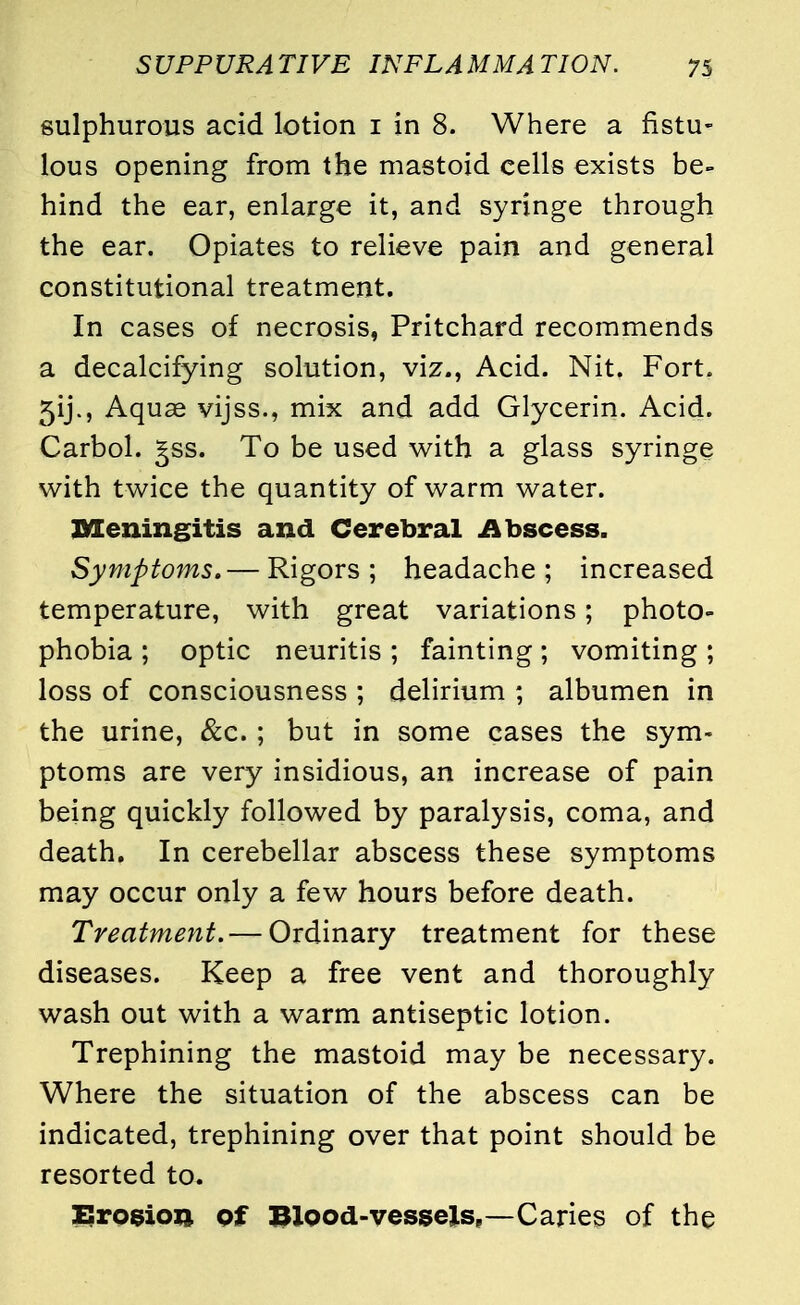 sulphurous acid lotion 1 in 8. Where a fistu- lous opening from the mastoid cells exists be- hind the ear, enlarge it, and syringe through the ear. Opiates to relieve pain and general constitutional treatment. In cases of necrosis, Pritchard recommends a decalcifying solution, viz., Acid. Nit. Fort. 5ij., Aquae vijss., mix and add Glycerin. Acid. Carbol. ^ss. To be used with a glass syringe with twice the quantity of warm water. Meningitis and Cerebral Abscess. Symptoms.— Rigors ; headache ; increased temperature, with great variations; photo- phobia ; optic neuritis ; fainting; vomiting ; loss of consciousness ; delirium ; albumen in the urine, &c. ; but in some cases the sym- ptoms are very insidious, an increase of pain being quickly followed by paralysis, coma, and death. In cerebellar abscess these symptoms may occur only a few hours before death. Treatment.— Ordinary treatment for these diseases. Keep a free vent and thoroughly wash out with a warm antiseptic lotion. Trephining the mastoid may be necessary. Where the situation of the abscess can be indicated, trephining over that point should be resorted to. Erosion of Blood-vessels,—Caries of the