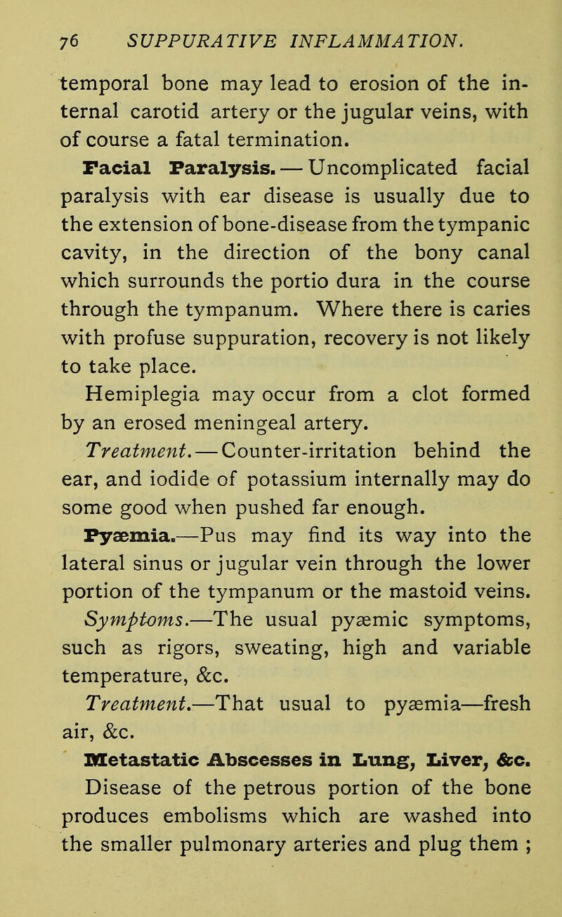 temporal bone may lead to erosion of the in- ternal carotid artery or the jugular veins, with of course a fatal termination. Facial Paralysis. — Uncomplicated facial paralysis with ear disease is usually due to the extension of bone-disease from the tympanic cavity, in the direction of the bony canal which surrounds the portio dura in the course through the tympanum. Where there is caries with profuse suppuration, recovery is not likely to take place. Hemiplegia may occur from a clot formed by an erosed meningeal artery. Treatment. — Counter-irritation behind the ear, and iodide of potassium internally may do some good when pushed far enough. Pyaemia.—Pus may find its way into the lateral sinus or jugular vein through the lower portion of the tympanum or the mastoid veins. Symptoms.—The usual pyemic symptoms, such as rigors, sweating, high and variable temperature, &c. Treatment.—That usual to pyaemia—fresh air, &c. metastatic Abscesses in Lung, Liver, &c. Disease of the petrous portion of the bone produces embolisms which are washed into the smaller pulmonary arteries and plug them ;