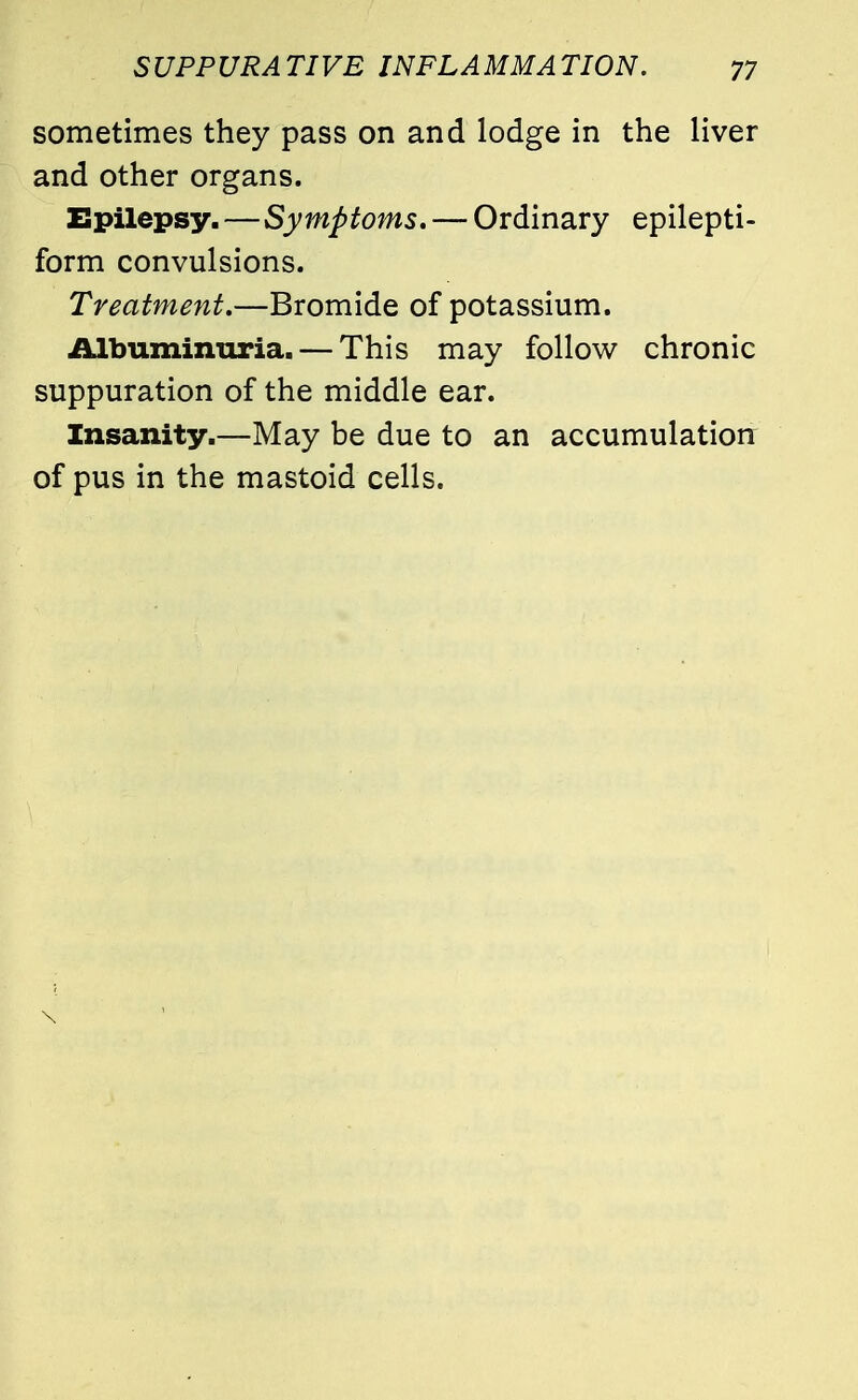 sometimes they pass on and lodge in the liver and other organs. Epilepsy.—Symptoms, — Ordinary epilepti- form convulsions. Treatment.—Bromide of potassium. Albuminuria. — This may follow chronic suppuration of the middle ear. Insanity.—May be due to an accumulation of pus in the mastoid cells.