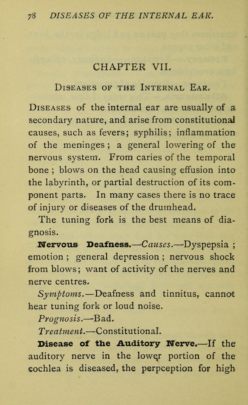 CHAPTER VII. Diseases of the Internal Ear. Diseases of the internal ear are usually of a secondary nature, and arise from constitutional causes, such as fevers; syphilis; inflammation of the meninges ; a general lowering of the nervous system. From caries of the temporal bone ; blows on the head causing effusion into the labyrinth,, or partial destruction of its com- ponent parts. In many cases there is no trace of injury or diseases of the drumhead. The tuning fork is the best means of dia- gnosis. Nervous Deafness.—-Causes.—Dyspepsia ; emotion ; general depression ; nervous shock from blows; want of activity of the nerves and nerve centres. Symptoms.—Deafness and tinnitus, cannot hear tuning fork or loud noise. Prognosis.—B ad. Treatment.—Constitutional. Disease of the Auditory Nerve.—If the auditory nerve in the lowqr portion of the cochlea is diseased, the perpception for high