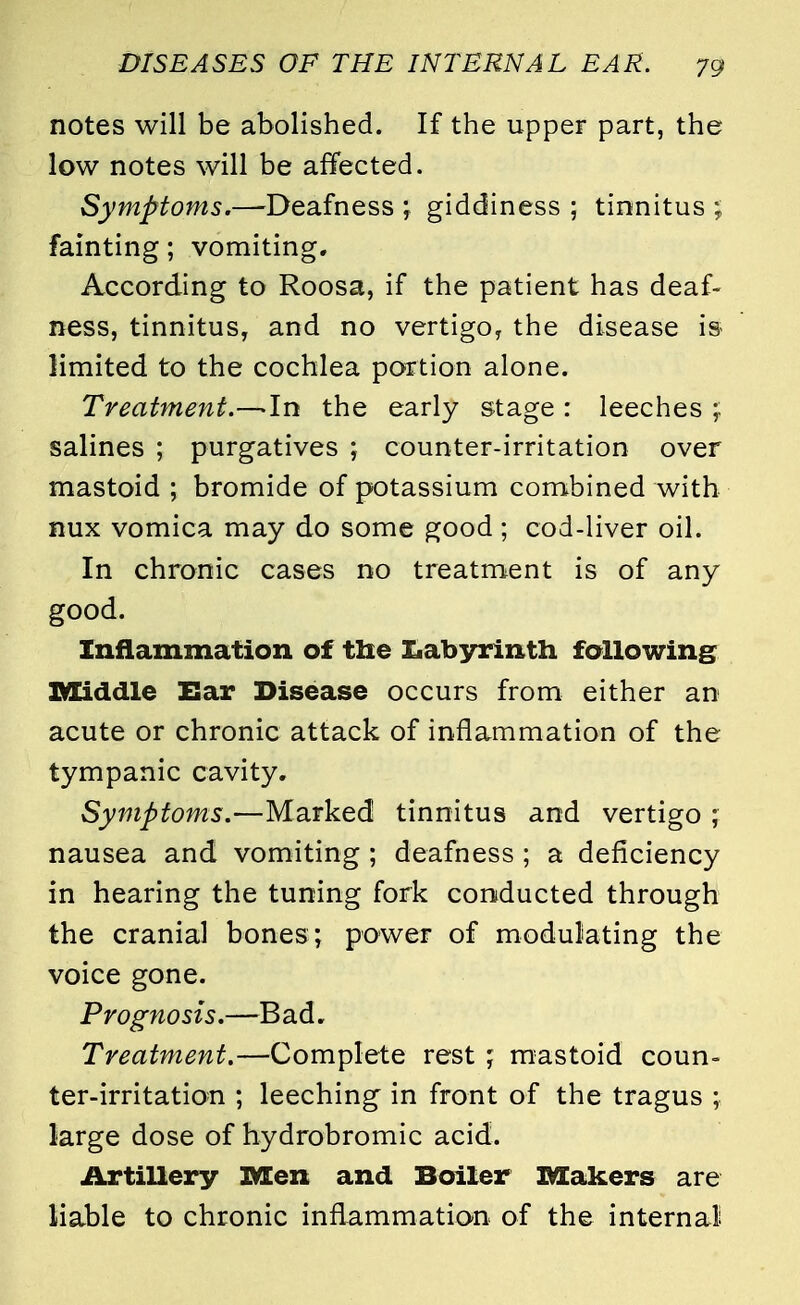 notes will be abolished. If the upper part, the low notes will be affected. Symptoms.—Deafness \ giddiness ; tinnitus ; fainting; vomiting. According to Roosa, if the patient has deaf- ness, tinnitus, and no vertigo, the disease is limited to the cochlea portion alone. Treatment.—-In the early stage : leeches ; salines ; purgatives ; counter-irritation over mastoid ; bromide of potassium combined with nux vomica may do some good ; cod-liver oil. In chronic cases no treatment is of any good. Inflammation of the Labyrinth following Middle Ear Disease occurs from either an acute or chronic attack of inflammation of the tympanic cavity. Symptoms.—Marked tinnitus and vertigo ; nausea and vomiting ; deafness ; a deficiency in hearing the tuning fork conducted through the cranial bones; power of modulating the voice gone. Prognosis.—B ad. Treatment.—Complete rest ; mastoid coun- ter-irritation ; leeching in front of the tragus ; large dose of hydrobromic acid. Artillery Men and Boiler Makers are liable to chronic inflammation of the internal