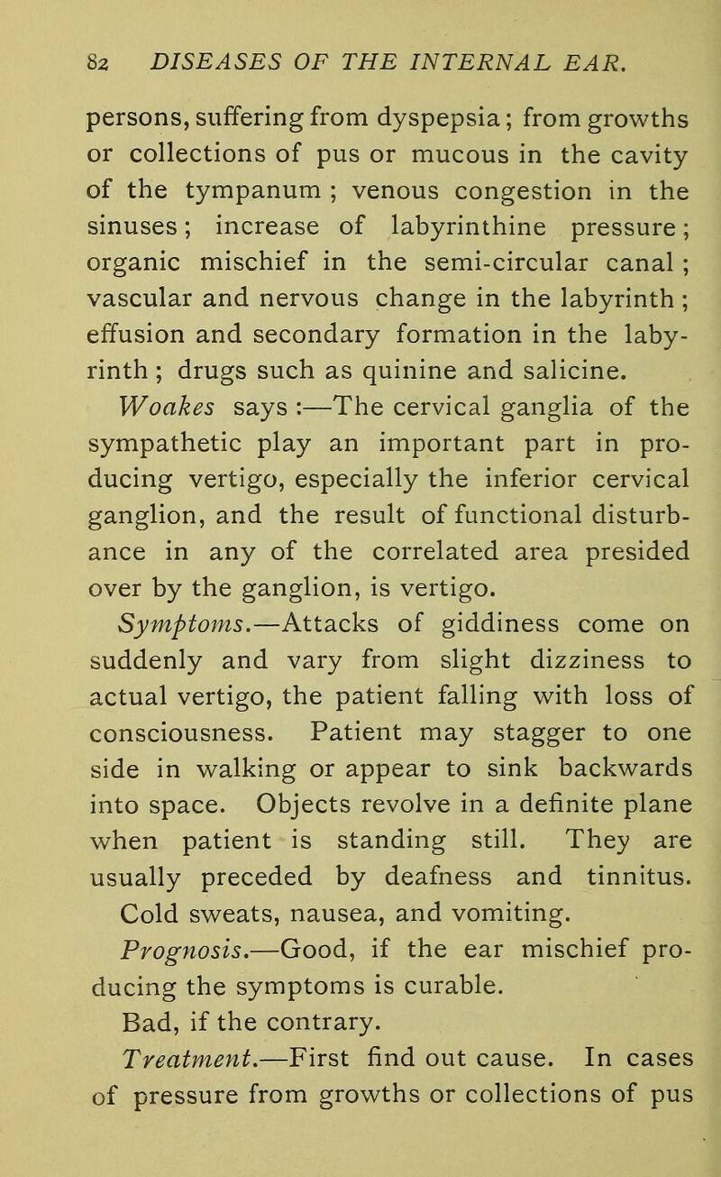 persons, suffering from dyspepsia; from growths or collections of pus or mucous in the cavity of the tympanum ; venous congestion in the sinuses; increase of labyrinthine pressure; organic mischief in the semi-circular canal ; vascular and nervous change in the labyrinth ; effusion and secondary formation in the laby- rinth ; drugs such as quinine and salicine. Woakes says :—The cervical ganglia of the sympathetic play an important part in pro- ducing vertigo, especially the inferior cervical ganglion, and the result of functional disturb- ance in any of the correlated area presided over by the ganglion, is vertigo. Symptoms.—Attacks of giddiness come on suddenly and vary from slight dizziness to actual vertigo, the patient falling with loss of consciousness. Patient may stagger to one side in walking or appear to sink backwards into space. Objects revolve in a definite plane when patient is standing still. They are usually preceded by deafness and tinnitus. Cold sweats, nausea, and vomiting. Prognosis.—Good, if the ear mischief pro- ducing the symptoms is curable. Bad, if the contrary. Treatment.—First find out cause. In cases of pressure from growths or collections of pus