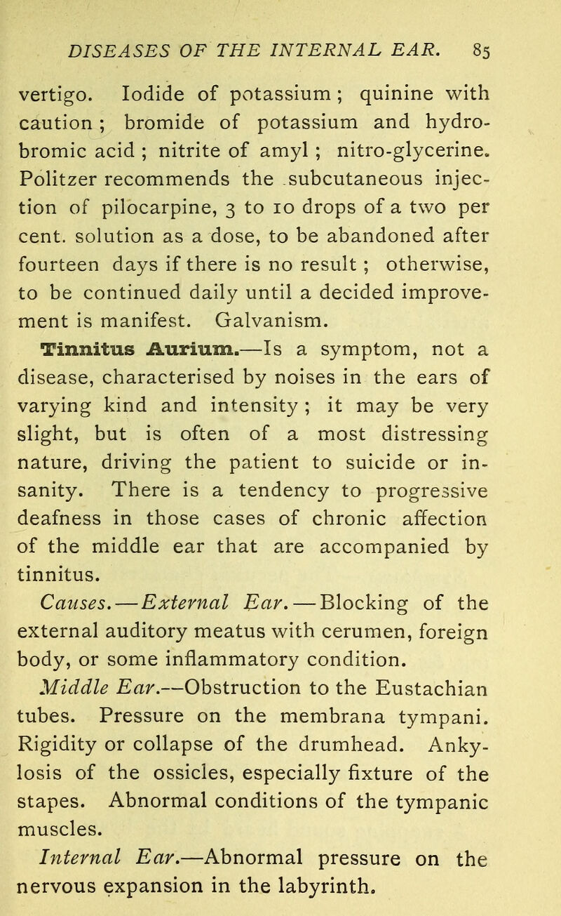 vertigo. Iodide of potassium ; quinine with caution ; bromide of potassium and hydro- bromic acid ; nitrite of amyl ; nitro-glycerine* Politzer recommends the subcutaneous injec- tion of pilocarpine, 3 to 10 drops of a two per cent, solution as a dose, to be abandoned after fourteen days if there is no result ; otherwise, to be continued daily until a decided improve- ment is manifest. Galvanism. Tinnitus Aurium.—Is a symptom, not a disease, characterised by noises in the ears of varying kind and intensity ; it may be very slight, but is often of a most distressing nature, driving the patient to suicide or in- sanity. There is a tendency to progressive deafness in those cases of chronic affection of the middle ear that are accompanied by tinnitus. Causes. — External Ear. — Blocking of the external auditory meatus with cerumen, foreign body, or some inflammatory condition. Middle Ear.—Obstruction to the Eustachian tubes. Pressure on the membrana tympani. Rigidity or collapse of the drumhead. Anky- losis of the ossicles, especially fixture of the stapes. Abnormal conditions of the tympanic muscles. Internal Ear.—Abnormal pressure on the nervous expansion in the labyrinth.