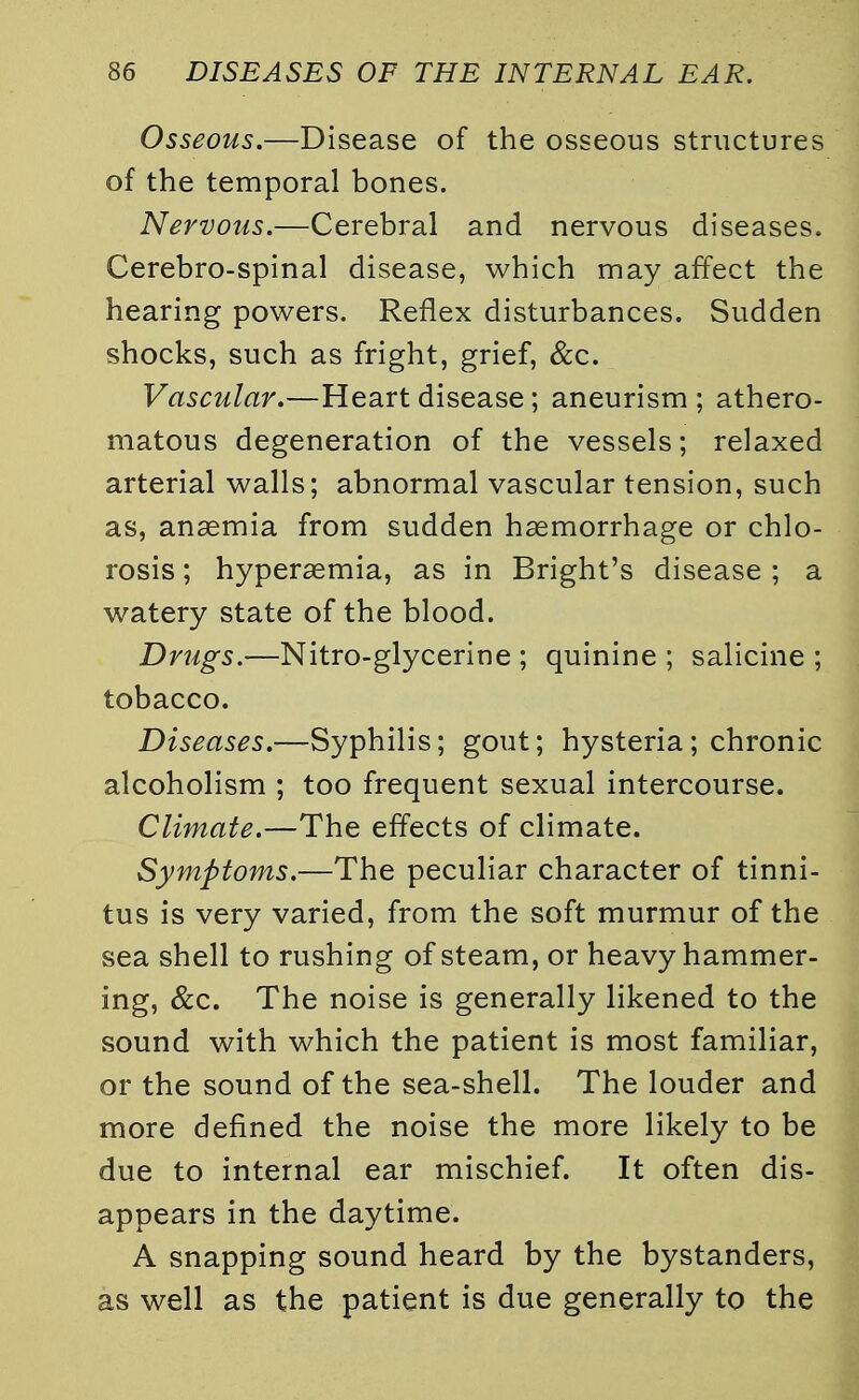 Osseous.—Disease of the osseous structures of the temporal bones. Nervous.—Cerebral and nervous diseases. Cerebro-spinal disease, which may affect the hearing powers. Reflex disturbances. Sudden shocks, such as fright, grief, &c. Vascular.—Heart disease; aneurism ; athero- matous degeneration of the vessels; relaxed arterial walls; abnormal vascular tension, such as, anaemia from sudden haemorrhage or chlo- rosis ; hyperemia, as in Bright's disease ; a watery state of the blood. Drugs.—Nitro-glycerine ; quinine ; salicine ; tobacco. Diseases.—Syphilis; gout; hysteria; chronic alcoholism ; too frequent sexual intercourse. Climate.—The effects of climate. Symptoms.—The peculiar character of tinni- tus is very varied, from the soft murmur of the sea shell to rushing of steam, or heavy hammer- ing, &c. The noise is generally likened to the sound with which the patient is most familiar, or the sound of the sea-shell. The louder and more defined the noise the more likely to be due to internal ear mischief. It often dis- appears in the daytime. A snapping sound heard by the bystanders, as well as the patient is due generally to the