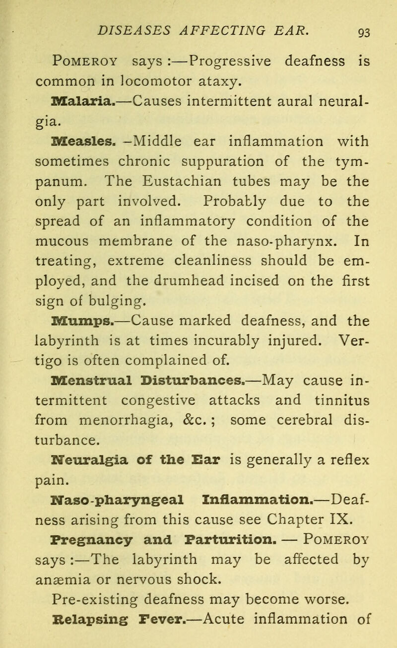 Pomeroy says :—Progressive deafness is common in locomotor ataxy. Malaria.—Causes intermittent aural neural- gia. Measles. -Middle ear inflammation with sometimes chronic suppuration of the tym- panum. The Eustachian tubes may be the only part involved. Probably due to the spread of an inflammatory condition of the mucous membrane of the naso-pharynx. In treating, extreme cleanliness should be em- ployed, and the drumhead incised on the first sign of bulging. Mumps.—Cause marked deafness, and the labyrinth is at times incurably injured. Ver- tigo is often complained of. Menstrual Disturbances.—May cause in- termittent congestive attacks and tinnitus from menorrhagia, &c. ; some cerebral dis- turbance. Neuralgia of the Ear is generally a reflex pain. Naso -pharyngeal Inflammation.—Deaf- ness arising from this cause see Chapter IX. Pregnancy and Parturition. — Pomeroy says :—The labyrinth may be affected by anaemia or nervous shock. Pre-existing deafness may become worse. Relapsing Fever.—Acute inflammation of